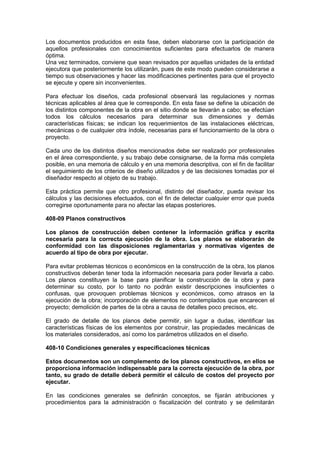 Los documentos producidos en esta fase, deben elaborarse con la participación de
aquellos profesionales con conocimientos suficientes para efectuarlos de manera
óptima.
Una vez terminados, conviene que sean revisados por aquellas unidades de la entidad
ejecutora que posteriormente los utilizarán, pues de este modo pueden considerarse a
tiempo sus observaciones y hacer las modificaciones pertinentes para que el proyecto
se ejecute y opere sin inconvenientes.
Para efectuar los diseños, cada profesional observará las regulaciones y normas
técnicas aplicables al área que le corresponde. En esta fase se define la ubicación de
los distintos componentes de la obra en el sitio donde se llevarán a cabo; se efectúan
todos los cálculos necesarios para determinar sus dimensiones y demás
características físicas; se indican los requerimientos de las instalaciones eléctricas,
mecánicas o de cualquier otra índole, necesarias para el funcionamiento de la obra o
proyecto.
Cada uno de los distintos diseños mencionados debe ser realizado por profesionales
en el área correspondiente, y su trabajo debe consignarse, de la forma más completa
posible, en una memoria de cálculo y en una memoria descriptiva, con el fin de facilitar
el seguimiento de los criterios de diseño utilizados y de las decisiones tomadas por el
diseñador respecto al objeto de su trabajo.
Esta práctica permite que otro profesional, distinto del diseñador, pueda revisar los
cálculos y las decisiones efectuados, con el fin de detectar cualquier error que pueda
corregirse oportunamente para no afectar las etapas posteriores.
408-09 Planos constructivos
Los planos de construcción deben contener la información gráfica y escrita
necesaria para la correcta ejecución de la obra. Los planos se elaborarán de
conformidad con las disposiciones reglamentarias y normativas vigentes de
acuerdo al tipo de obra por ejecutar.
Para evitar problemas técnicos o económicos en la construcción de la obra, los planos
constructivos deberán tener toda la información necesaria para poder llevarla a cabo.
Los planos constituyen la base para planificar la construcción de la obra y para
determinar su costo, por lo tanto no podrán existir descripciones insuficientes o
confusas, que provoquen problemas técnicos y económicos, como atrasos en la
ejecución de la obra; incorporación de elementos no contemplados que encarecen el
proyecto; demolición de partes de la obra a causa de detalles poco precisos, etc.
El grado de detalle de los planos debe permitir, sin lugar a dudas, identificar las
características físicas de los elementos por construir, las propiedades mecánicas de
los materiales considerados, así como los parámetros utilizados en el diseño.
408-10 Condiciones generales y especificaciones técnicas
Estos documentos son un complemento de los planos constructivos, en ellos se
proporciona información indispensable para la correcta ejecución de la obra, por
tanto, su grado de detalle deberá permitir el cálculo de costos del proyecto por
ejecutar.
En las condiciones generales se definirán conceptos, se fijarán atribuciones y
procedimientos para la administración o fiscalización del contrato y se delimitarán
 