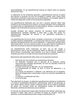 responsabilidades. En las especificaciones técnicas se tratarán todos los aspectos
técnicos de la obra.
La elaboración de las condiciones generales y especificaciones técnicas es básica
para ejecutar un proyecto, tal como fue concebido en calidad, costo y plazo. Estos
documentos constituyen la base para que la administración y el contratista, definan el
método de trabajo para cumplir con las condiciones estipuladas.
Las especificaciones elaboradas para una obra o proyecto particular deben estar
acordes con las condiciones de su entorno y su propia naturaleza. Para su elaboración
se pueden basar en especificaciones de obras similares, siempre y cuando éstas se
adapten a las condiciones de la que se va a construir.
Aquellas entidades que realizan proyectos de naturaleza similar elaborarán
especificaciones generales aplicables a todas ellas y cada obra tendrá sus
especificaciones especiales de acuerdo a sus particulares condiciones y
requerimientos.
Las especificaciones han de ser claras, completas e inequívocas, lo cual significa que
no deben presentar ambigüedades, ni contradicciones entre las mismas, que propicien
diferentes interpretaciones de una misma disposición, ni indicaciones parciales sobre
determinado tópico, así como tampoco errores, ya que estos factores complicarán el
desarrollo del proceso de ejecución generalmente aumentando plazo y costo.
Las especificaciones serán inequívocas, es decir, que no den margen a
equivocaciones, para lo cual las prestaciones deben ser descritas con amplitud, en
forma precisa e inconfundible, para presentar, si el caso lo amerita, diagramas y
muestras que ilustren en la mejor forma las características de la prestación.
Básicamente cada especificación debe contar con las siguientes secciones:
- Descripción del rubro anotando sus características relevantes.
- Los materiales necesarios para la ejecución de la prestación (podrán
mencionarse las cantidades aproximadas, así como los requisitos mínimos de
calidad que deben cumplir).
- El equipo mínimo para su ejecución, con sus características.
- Los procedimientos de trabajo, es decir, la forma de elaboración y su
secuencia.
- Los ensayos de laboratorio a realizarse y las tolerancias que se aceptarán,
dentro de márgenes fijos o aproximados, al tener en cuenta las necesidades de
servicio.
- La medición o cuantificación del rubro.
- La forma de pago.
Para adquisición de equipos, se elaborarán especificaciones basadas en rendimientos
y no tanto en características descriptivas, adicionalmente, serán lo más generales, es
decir, definir valores mínimos, rangos o márgenes dentro de los cuales se aceptarán
las ofertas. Es normativo excluir las características propias de determinados
fabricantes, señalando las tolerancias que se admitirán.
En este tipo de adquisiciones juegan papel importante otros factores adicionales que
precisará el pliego, tales como el suministro de piezas de repuesto, servicio de
postventa, cursos de adiestramiento para manejo y mantenimiento, etc.
 