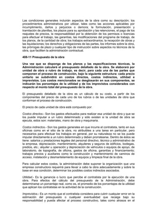 Las condiciones generales incluirán aspectos de la obra como su descripción; los
procedimientos administrativos por utilizar, tales como las acciones aplicables por
incumplimiento, daños y perjuicios o demora; la formulación, presentación y
tramitación de planillas, los plazos para su aprobación y las retenciones, el pago de los
reajustes de precios, la responsabilidad por la obtención de los permisos o licencias
para efectuar el trabajo, las garantías, las modificaciones del programa de trabajo, de
los planos, de la cantidad de obra; los trabajos extraordinarios; la recepción de obras y
las liquidaciones; los derechos y obligaciones de las partes, los informes sobre la obra,
las prórrogas de plazo y cualquier tipo de instrucción sobre aspectos no técnicos de la
obra, que faciliten la administración contractual.
408-11 Presupuesto de la obra
Una vez que se disponga de los planos y las especificaciones técnicas, la
Administración calculará el presupuesto detallado de la obra. Se elaborará por
unidad de obra o rubro de trabajo, es decir, para cada una de las partes que
componen el proceso de construcción, bajo la siguiente estructura: cada precio
unitario se subdividirá en costos directos, costos indirectos, utilidad e
imprevistos. Los costos mencionados se desglosarán en sus componentes, se
indicarán los porcentajes de la utilidad y de los imprevistos considerados con
respecto al monto total del presupuesto de la obra.
El presupuesto detallado de la obra es un cálculo de su costo, a partir de los
componentes del precio de cada uno de los rubros o de las unidades de obra que
conforman el proceso de construcción.
El precio de cada unidad de obra está compuesto por:
Costos directos.- Son los gastos efectuados para realizar esa unidad de obra y que se
los puede imputar a un rubro determinado y sólo existen si la unidad de obra se
ejecuta, estos son: materiales, mano de obra y maquinaria.
Costos indirectos.- Son los gastos generales en que incurre el contratista, tanto en sus
oficinas como en el sitio de la obra, no atribuibles a una tarea en particular, pero
necesarios para efectuar los trabajos en general, por su naturaleza no se los puede
imputar directamente a un rubro determinado y deben prorratearse. Dentro de éstos se
tiene: salarios y prestaciones legales del personal directivo, técnico y administrativo de
la empresa, depreciación, mantenimiento, alquileres y seguros de edificios, bodegas,
predios, etc.; alquiler u operación y depreciación de vehículos o equipos de apoyo, de
laboratorio, de topografía, de oficina, gastos de oficina, garantías y financiamiento;
trabajos previos y auxiliares como la construcción y mantenimiento de caminos de
acceso, instalación y desmantelamiento de equipos y limpieza final de la obra.
Para calcular estos costos, la administración debe suponer la organización que una
empresa constructora requerirá para llevar a cabo la obra adecuadamente y sobre la
base en esa condición, determinar los posibles costos indirectos asociados.
Utilidad.- Es la ganancia o lucro que percibe el contratista por la ejecución de una
obra. Para efectos del cálculo del presupuesto de la Administración, debe
determinarse un porcentaje real, como es, el promedio de los porcentajes de la utilidad
que aplican los contratistas en la actividad de la construcción.
Imprevistos.- Es un monto que el contratista considera para cubrir cualquier error en la
estimación del presupuesto o cualquier eventualidad que recaiga bajo su
responsabilidad y pueda afectar al proceso constructivo, tales como atrasos en el
 