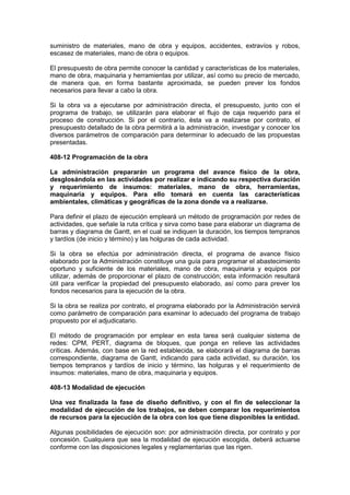 suministro de materiales, mano de obra y equipos, accidentes, extravíos y robos,
escasez de materiales, mano de obra o equipos.
El presupuesto de obra permite conocer la cantidad y características de los materiales,
mano de obra, maquinaria y herramientas por utilizar, así como su precio de mercado,
de manera que, en forma bastante aproximada, se pueden prever los fondos
necesarios para llevar a cabo la obra.
Si la obra va a ejecutarse por administración directa, el presupuesto, junto con el
programa de trabajo, se utilizarán para elaborar el flujo de caja requerido para el
proceso de construcción. Si por el contrario, ésta va a realizarse por contrato, el
presupuesto detallado de la obra permitirá a la administración, investigar y conocer los
diversos parámetros de comparación para determinar lo adecuado de las propuestas
presentadas.
408-12 Programación de la obra
La administración prepararán un programa del avance físico de la obra,
desglosándola en las actividades por realizar e indicando su respectiva duración
y requerimiento de insumos: materiales, mano de obra, herramientas,
maquinaria y equipos. Para ello tomará en cuenta las características
ambientales, climáticas y geográficas de la zona donde va a realizarse.
Para definir el plazo de ejecución empleará un método de programación por redes de
actividades, que señale la ruta crítica y sirva como base para elaborar un diagrama de
barras y diagrama de Gantt, en el cual se indiquen la duración, los tiempos tempranos
y tardíos (de inicio y término) y las holguras de cada actividad.
Si la obra se efectúa por administración directa, el programa de avance físico
elaborado por la Administración constituye una guía para programar el abastecimiento
oportuno y suficiente de los materiales, mano de obra, maquinaria y equipos por
utilizar, además de proporcionar el plazo de construcción; esta información resultará
útil para verificar la propiedad del presupuesto elaborado, así como para prever los
fondos necesarios para la ejecución de la obra.
Si la obra se realiza por contrato, el programa elaborado por la Administración servirá
como parámetro de comparación para examinar lo adecuado del programa de trabajo
propuesto por el adjudicatario.
El método de programación por emplear en esta tarea será cualquier sistema de
redes: CPM, PERT, diagrama de bloques, que ponga en relieve las actividades
críticas. Además, con base en la red establecida, se elaborará el diagrama de barras
correspondiente, diagrama de Gantt, indicando para cada actividad, su duración, los
tiempos tempranos y tardíos de inicio y término, las holguras y el requerimiento de
insumos: materiales, mano de obra, maquinaria y equipos.
408-13 Modalidad de ejecución
Una vez finalizada la fase de diseño definitivo, y con el fin de seleccionar la
modalidad de ejecución de los trabajos, se deben comparar los requerimientos
de recursos para la ejecución de la obra con los que tiene disponibles la entidad.
Algunas posibilidades de ejecución son: por administración directa, por contrato y por
concesión. Cualquiera que sea la modalidad de ejecución escogida, deberá actuarse
conforme con las disposiciones legales y reglamentarias que las rigen.
 