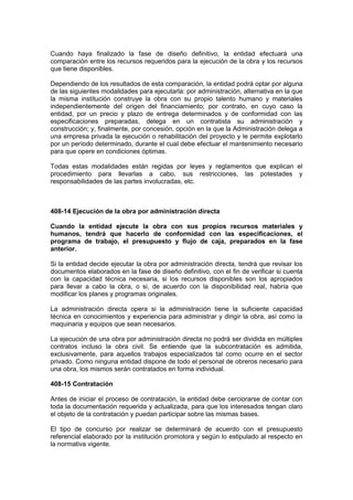 Cuando haya finalizado la fase de diseño definitivo, la entidad efectuará una
comparación entre los recursos requeridos para la ejecución de la obra y los recursos
que tiene disponibles.
Dependiendo de los resultados de esta comparación, la entidad podrá optar por alguna
de las siguientes modalidades para ejecutarla: por administración, alternativa en la que
la misma institución construye la obra con su propio talento humano y materiales
independientemente del origen del financiamiento; por contrato, en cuyo caso la
entidad, por un precio y plazo de entrega determinados y de conformidad con las
especificaciones preparadas, delega en un contratista su administración y
construcción; y, finalmente, por concesión, opción en la que la Administración delega a
una empresa privada la ejecución o rehabilitación del proyecto y le permite explotarlo
por un período determinado, durante el cual debe efectuar el mantenimiento necesario
para que opere en condiciones óptimas.
Todas estas modalidades están regidas por leyes y reglamentos que explican el
procedimiento para llevarlas a cabo, sus restricciones, las potestades y
responsabilidades de las partes involucradas, etc.
408-14 Ejecución de la obra por administración directa
Cuando la entidad ejecute la obra con sus propios recursos materiales y
humanos, tendrá que hacerlo de conformidad con las especificaciones, el
programa de trabajo, el presupuesto y flujo de caja, preparados en la fase
anterior.
Si la entidad decide ejecutar la obra por administración directa, tendrá que revisar los
documentos elaborados en la fase de diseño definitivo, con el fin de verificar si cuenta
con la capacidad técnica necesaria, si los recursos disponibles son los apropiados
para llevar a cabo la obra, o si, de acuerdo con la disponibilidad real, habría que
modificar los planes y programas originales.
La administración directa opera si la administración tiene la suficiente capacidad
técnica en conocimientos y experiencia para administrar y dirigir la obra, así como la
maquinaria y equipos que sean necesarios.
La ejecución de una obra por administración directa no podrá ser dividida en múltiples
contratos incluso la obra civil. Se entiende que la subcontratación es admitida,
exclusivamente, para aquellos trabajos especializados tal como ocurre en el sector
privado. Como ninguna entidad dispone de todo el personal de obreros necesario para
una obra, los mismos serán contratados en forma individual.
408-15 Contratación
Antes de iniciar el proceso de contratación, la entidad debe cerciorarse de contar con
toda la documentación requerida y actualizada, para que los interesados tengan claro
el objeto de la contratación y puedan participar sobre las mismas bases.
El tipo de concurso por realizar se determinará de acuerdo con el presupuesto
referencial elaborado por la institución promotora y según lo estipulado al respecto en
la normativa vigente.
 