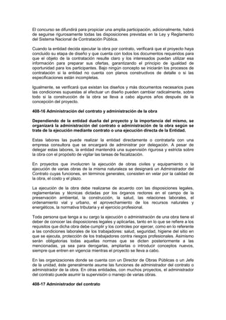 El concurso se difundirá para propiciar una amplia participación, adicionalmente, habrá
de seguirse rigurosamente todas las disposiciones previstas en la Ley y Reglamento
del Sistema Nacional de Contratación Pública.
Cuando la entidad decida ejecutar la obra por contrato, verificará que el proyecto haya
concluido su etapa de diseño y que cuenta con todos los documentos requeridos para
que el objeto de la contratación resulte claro y los interesados puedan utilizar esa
información para preparar sus ofertas, garantizando el principio de igualdad de
oportunidad para los participantes. Bajo ningún concepto se iniciarán los procesos de
contratación si la entidad no cuenta con planos constructivos de detalle o si las
especificaciones están incompletas.
Igualmente, se verificará que existan los diseños y más documentos necesarios pues
las condiciones supuestas al efectuar un diseño pueden cambiar radicalmente, sobre
todo si la construcción de la obra se lleva a cabo algunos años después de la
concepción del proyecto.
408-16 Administración del contrato y administración de la obra
Dependiendo de la entidad dueña del proyecto y la importancia del mismo, se
organizará la administración del contrato o administración de la obra según se
trate de la ejecución mediante contrato o una ejecución directa de la Entidad.
Estas labores las puede realizar la entidad directamente o contratarla con una
empresa consultora que se encargará de administrar por delegación. A pesar de
delegar estas labores, la entidad mantendrá una supervisión rigurosa y estricta sobre
la obra con el propósito de vigilar las tareas de fiscalización.
En proyectos que involucren la ejecución de obras civiles y equipamiento o la
ejecución de varias obras de la misma naturaleza se designará un Administrador del
Contrato cuyas funciones, en términos generales, consisten en velar por la calidad de
la obra, el costo y el plazo.
La ejecución de la obra debe realizarse de acuerdo con las disposiciones legales,
reglamentarias y técnicas dictadas por los órganos rectores en el campo de la
preservación ambiental, la construcción, la salud, las relaciones laborales, el
ordenamiento vial y urbano, el aprovechamiento de los recursos naturales y
energéticos, la normativa tributaria y el ejercicio profesional.
Toda persona que tenga a su cargo la ejecución o administración de una obra tiene el
deber de conocer las disposiciones legales y aplicarlas, tanto en lo que se refiere a los
requisitos que dicha obra debe cumplir y los controles por ejercer, como en lo referente
a las condiciones laborales de los trabajadores: salud, seguridad, higiene del sitio en
que se ejecuta, protección de los trabajadores contra riesgos profesionales. Asimismo
serán obligatorias todas aquellas normas que se dicten posteriormente a las
mencionadas, ya sea para derogarlas, ampliarlas o introducir conceptos nuevos,
siempre que entren en vigencia mientras el proyecto se lleva a cabo.
En las organizaciones donde se cuenta con un Director de Obras Públicas o un Jefe
de la unidad, éste generalmente asume las funciones de administrador del contrato o
administrador de la obra. En otras entidades, con muchos proyectos, el administrador
del contrato puede asumir la supervisión o manejo de varias obras.
408-17 Administrador del contrato
 