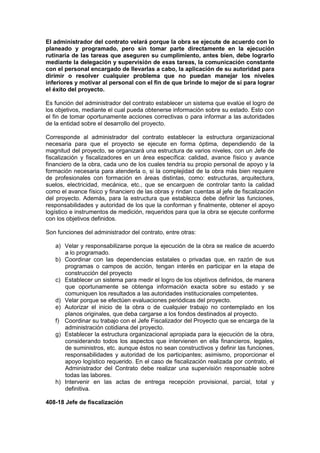 El administrador del contrato velará porque la obra se ejecute de acuerdo con lo
planeado y programado, pero sin tomar parte directamente en la ejecución
rutinaria de las tareas que aseguren su cumplimiento, antes bien, debe lograrlo
mediante la delegación y supervisión de esas tareas, la comunicación constante
con el personal encargado de llevarlas a cabo, la aplicación de su autoridad para
dirimir o resolver cualquier problema que no puedan manejar los niveles
inferiores y motivar al personal con el fin de que brinde lo mejor de sí para lograr
el éxito del proyecto.
Es función del administrador del contrato establecer un sistema que evalúe el logro de
los objetivos, mediante el cual pueda obtenerse información sobre su estado. Esto con
el fin de tomar oportunamente acciones correctivas o para informar a las autoridades
de la entidad sobre el desarrollo del proyecto.
Corresponde al administrador del contrato establecer la estructura organizacional
necesaria para que el proyecto se ejecute en forma óptima, dependiendo de la
magnitud del proyecto, se organizará una estructura de varios niveles, con un Jefe de
fiscalización y fiscalizadores en un área específica: calidad, avance físico y avance
financiero de la obra, cada uno de los cuales tendría su propio personal de apoyo y la
formación necesaria para atenderla o, si la complejidad de la obra más bien requiere
de profesionales con formación en áreas distintas, como: estructuras, arquitectura,
suelos, electricidad, mecánica, etc., que se encarguen de controlar tanto la calidad
como el avance físico y financiero de las obras y rindan cuentas al jefe de fiscalización
del proyecto. Además, para la estructura que establezca debe definir las funciones,
responsabilidades y autoridad de los que la conforman y finalmente, obtener el apoyo
logístico e instrumentos de medición, requeridos para que la obra se ejecute conforme
con los objetivos definidos.
Son funciones del administrador del contrato, entre otras:
a) Velar y responsabilizarse porque la ejecución de la obra se realice de acuerdo
a lo programado.
b) Coordinar con las dependencias estatales o privadas que, en razón de sus
programas o campos de acción, tengan interés en participar en la etapa de
construcción del proyecto
c) Establecer un sistema para medir el logro de los objetivos definidos, de manera
que oportunamente se obtenga información exacta sobre su estado y se
comuniquen los resultados a las autoridades institucionales competentes.
d) Velar porque se efectúen evaluaciones periódicas del proyecto.
e) Autorizar el inicio de la obra o de cualquier trabajo no contemplado en los
planos originales, que deba cargarse a los fondos destinados al proyecto.
f) Coordinar su trabajo con el Jefe Fiscalizador del Proyecto que se encarga de la
administración cotidiana del proyecto.
g) Establecer la estructura organizacional apropiada para la ejecución de la obra,
considerando todos los aspectos que intervienen en ella financieros, legales,
de suministros, etc. aunque éstos no sean constructivos y definir las funciones,
responsabilidades y autoridad de los participantes; asimismo, proporcionar el
apoyo logístico requerido. En el caso de fiscalización realizada por contrato, el
Administrador del Contrato debe realizar una supervisión responsable sobre
todas las labores.
h) Intervenir en las actas de entrega recepción provisional, parcial, total y
definitiva.
408-18 Jefe de fiscalización
 