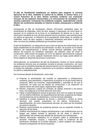 El jefe de fiscalización establecerá un sistema para asegurar la correcta
ejecución de la obra, mediante el control de la calidad, el avance físico y el
avance financiero de la obra. Dichos controles conllevan una evaluación
mensual, de los aspectos mencionados y la comunicación de resultados a los
mandos superiores, incluyendo los problemas surgidos, especialmente cuando
afectan las condiciones pactadas en relación al plazo, presupuesto y calidad de
la obra.
Corresponde al jefe de fiscalización obtener información estadística sobre los
rendimientos de materiales, mano de obra, equipos y maquinaria, así como llevar un
recuento de la incidencia de la lluvia en la paralización de labores en la obra. La
información resultante es muy útil para preparar futuros proyectos, pues permite prever
los plazos de ejecución, la influencia de la precipitación sobre éstos, la cantidad de
materiales, mano de obra, equipos y maquinaria necesarios para llevar a cabo una
obra, así como los posibles problemas que se podrían suscitar.
El jefe de fiscalización, se asegurará de que la obra se ejecute de conformidad con las
bases establecidas en los estudios de preinversión, es decir, de acuerdo con el diseño
definitivo, las especificaciones y demás normas técnicas aplicables, para lograr
obtener del proyecto los beneficios esperados. No obstante, antes de iniciar la
construcción, debe revisar los pliegos con el fin de detectar oportunamente cualquier
error u omisión, así como cualquier imprevisión técnica que luego pueda afectar en
forma negativa el desarrollo del proceso constructivo.
Adicionalmente, es competencia del jefe de fiscalización resolver en forma oportuna
los problemas técnicos que se presenten durante el proceso constructivo, así como
asegurar que el contratista disponga del personal técnico con la suficiente preparación,
el empleo de materiales, equipos y maquinaria, en la cantidad y calidad estipuladas en
los planos y especificaciones.
Son funciones del jefe de fiscalización, entre otras:
a) Proponer al administrador del contrato la organización e infraestructura
necesaria, para administrar o inspeccionar el proyecto en el sitio donde éste se
construirá; definir las funciones, responsabilidades y autoridad de los que la
conforman, de modo que las labores de construcción o de inspección se
realicen dentro del marco legal y reglamentario vigente.
b) Planear, programar y aplicar los controles, de calidad, financiero y de avance
físico, que aseguren la correcta ejecución de la obra.
c) Vigilar y responsabilizarse porque la ejecución de la obra se realice de acuerdo
con los diseños definitivos, las especificaciones técnicas, programas de trabajo,
recomendaciones de los diseñadores y normas técnicas aplicables.
d) Identificar la posible existencia de errores u omisiones o ambos en forma
oportuna, que puedan presentarse en los planos constructivos o
especificaciones, así como imprevisiones técnicas, de modo que de inmediato
se corrija la situación.
e) Resolver oportunamente los problemas técnicos que se presenten durante la
ejecución de las obras.
f) Justificar técnicamente los trabajos extraordinarios o las modificaciones que se
tengan que realizar durante la ejecución de las obras e informar al
administrador del contrato para adoptar las decisiones que correspondan.
g) Obtener información estadística en el proyecto sobre el rendimiento del
personal, materiales, equipos y maquinaria; sobre la incidencia de las
condiciones climáticas en el tiempo laborado, o sobre cualquier otro aspecto
útil para la preparación de futuros proyectos.
 