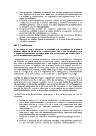 h) Velar porque los materiales, la mano de obra, equipos y maquinaria empleados
en la ejecución de la obra, sean adecuados y suministrados en forma oportuna
y suficiente, y correspondan a lo estipulado en las especificaciones o en la
oferta del contratista.
i) Evaluar el avance del proyecto, al menos una vez por mes, para determinar su
estado, documentar los resultados obtenidos y mantener informados a los
mandos superiores, sobre el avance de la obra, los problemas surgidos durante
su ejecución y las medidas aplicadas.
j) Excepcionalmente, cuando se presenten problemas que afecten las
condiciones pactadas en cuanto a plazos, calidad o presupuesto, comunicarlo
al administrador del contrato para que resuelva.
k) Asumir en nombre de la institución, la relación con las comunidades donde se
ejecuten los proyectos, en los asuntos inherentes a éstos.
l) Coordinar las pruebas finales de aceptación y la entrega de las obras para su
entrada en operación.
408-19 Fiscalizadores
En los casos en que la ubicación, la magnitud o la complejidad de la obra lo
ameriten, el jefe de fiscalización podrá designar a uno o más fiscalizadores con
la formación profesional necesaria, para que se encarguen de inspeccionar la
obra o un área específica de ésta.
La designación de uno o varios fiscalizadores depende de la magnitud o complejidad
del proyecto; así, puede haber un fiscalizador de calidad, uno de avance físico de la
obra y otro que controle el flujo de caja, o bien asignar un fiscalizador para cada área
especializada, como por ejemplo, para el sistema eléctrico, el sistema mecánico, la
parte estructural y otro para acabados, cada uno de los cuales debe controlar los tres
aspectos mencionados, calidad, avance físico, flujo de caja, correspondientes a las
obras a su cargo. A su vez, si la importancia de la obra justifica, cada fiscalizador
podría contar con el personal que sea menester para el desempeño de su cargo.
Cuando los documentos de licitación especifiquen determinados requisitos para el
profesional responsable de la obra por parte del contratista, el fiscalizador deberá
reunir al menos esos mismos requisitos, con el fin de que pueda desempeñar una
adecuada labor de control. La paridad de conocimientos técnicos entre el fiscalizador y
el profesional responsable de la obra por parte del contratista, es muy importante,
pues de ello depende, en gran medida, que el primero pueda ejercer sobre el segundo
un eficiente trabajo y efectúe una correcta evaluación de los trabajos realizados.
Las funciones de los fiscalizadores, cada uno en el área de su competencia, son las
siguientes:
a) Revisar en conjunto con el jefe de fiscalización, los documentos contractuales
con el fin de verificar la existencia de algún error, omisión o imprevisión técnica,
que pueda afectar la construcción de la obra y de presentarse este caso,
sugerir la adopción de medidas correctivas o soluciones técnicas,
oportunamente.
b) Evaluar mensualmente, el grado de cumplimiento del programa de trabajo en el
área bajo su cargo y en caso de constatar desviaciones, identificar las causas y
proponer soluciones para corregir la situación.
c) Ubicar en el terreno las referencias necesarias para la correcta ejecución de la
obra.
d) Verificar la exactitud de las cantidades incluidas en las planillas presentadas
por el contratista; además, calcular los reajustes correspondientes a esas
 