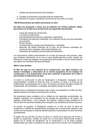 - Análisis del personal técnico del contratista
v) Entregar la información producida para las recepciones.
w) Efectuar el finiquito o liquidación económica de las obras a su cargo.
408-20 Documentos que deben permanecer en obra
En todos los proyectos u obras que se efectúen con fondos públicos, deben
permanecer en el sitio de la construcción los siguientes documentos:
- Copia del contrato de construcción
- Los planos constructivos.
- Las especificaciones técnicas, generales y específicas
- El programa de ejecución autorizado, con indicación de los recursos requeridos
por actividad.
- El libro de obra
- Correspondencia cruzada entre fiscalización y contratista
- Resumen del estado financiero de la obra, de las facturas tramitadas por
avance de obra, reajustes, obras extraordinarias, etc.
- Estadística del resultado de las pruebas del laboratorio.
Los documentos citados permanecerán en el lugar de ejecución del proyecto, dado
que contienen información sin la cual no sería posible ejecutar la obra, realizar las
labores de control que aseguren el cumplimiento del contrato ni las de control externo
que atañe a la Contraloría General del Estado.
408-21 Libro de Obra
El libro de obra es una memoria de la construcción, que debe contener una
reseña cronológica y descriptiva de la marcha progresiva de los trabajos de
construcción y sus pormenores: sirve para controlar la ejecución de la obra y
para facilitar la supervisión de ésta.
Al iniciar la construcción el jefe de fiscalización o fiscalizador encargado de tal
responsabilidad, escribirá la fecha de inicio, el nombre, el cargo y la firma de los
profesionales que participarán en la obra. Si durante el proceso hay algún cambio de
profesionales, del contratante o contratista, ello deberá constar en el libro.
Siempre que un profesional autorizado vaya a hacer una anotación en el libro de obra,
deberá iniciarla con la fecha y terminarla con su firma.
De presentarse algún problema con la calidad de los materiales suministrados, los
trabajos realizados, los resultados de las pruebas de laboratorio o de campo, los
métodos constructivos, o con cualquier otro aspecto, deberá constar también en el
libro de obra las acciones tomadas para corregirlo y los resultados de dichas acciones.
Al concluir el proyecto, el fiscalizador anotará en el libro de obra la fecha de
finalización e indicará las características principales de la construcción; además, hará
constar que los equipos y sistemas electromecánicos incorporados a la obra funcionan
correctamente.
El objeto del uso del libro de obra es llevar un control de la ejecución de la obra y
facilitar su supervisión; también es contar con un documento oficial donde conste la
gestión de la unidad de fiscalización de la construcción y la de todos aquellos
profesionales que estén vinculados con ella en razón de su función o en cumplimiento
 