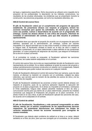 de leyes y reglamentos específicos. Dicho documento se utilizará como respaldo de la
actuación de los profesionales, la descripción de los métodos constructivos, los
resultados de las pruebas efectuadas, los problemas que se presentaren durante la
construcción, las soluciones propuestas, así como los resultados obtenidos, etc.
408-22 Control del avance físico
El jefe de fiscalización velará por el cumplimiento del programa de ejecución
establecido. De presentarse atrasos con respecto al programa, tomará las
acciones necesarias para ajustar las actividades, de manera que, tan pronto
como sea posible, vuelvan a desarrollarse de acuerdo con lo programado. Sin
embargo, cuando los atrasos afecten la ruta crítica del proyecto, informará de
inmediato al administrador del contrato, para que éste resuelva el problema
oportunamente.
El contratista tiene que ejecutar el proyecto de acuerdo con el programa de ejecución
definitivo, aprobado por la administración, sin embargo, cuando por razones
imputables a él, alguna actividad que no sea crítica muestre un atraso que sobrepase
la holgura total, el fiscalizador anotará el hecho en el libro de obra e instará al
contratista a presentarle, en un lapso determinado o plazo definido en las condiciones
generales, un nuevo programa de asignación de recursos, que asegure la finalización
de la obra en el plazo convenido.
Si el contratista no cumple su propuesta, el fiscalizador aplicará las sanciones
respectivas, las cuales estarán estipuladas en el contrato.
El control del avance físico de la obra es responsabilidad del jefe de fiscalización como
representante de la entidad. Es su deber establecer el grado de avance del proyecto y
evaluar periódicamente el proceso constructivo en relación con lo programado. Deberá
tomar previsiones para poder evaluar ese avance en cualquier instante.
El jefe de fiscalización efectuará el control del avance físico por semana, pues de esta
manera, al efectuar la medición en conjunto con el contratista, cotejará los datos
obtenidos, que servirán para la revisión de las planillas de avance de obra y de los
documentos de respaldo.
El jefe de fiscalización establecerá las acciones a tomar cuando detecte atrasos con
respecto al programa, pues de su oportuna aplicación depende la ejecución del
proyecto en el plazo programado. Si el atraso es imputable al contratista y sobrepasa
el límite establecido, holgura total, deberá advertirle mediante el libro de obra y
comunicación escrita para que dentro de un plazo determinado, presente las medidas
correctivas que aseguren la finalización del proyecto en el plazo convenido. Si el
atraso incide en la ruta crítica, el jefe de fiscalización aplicará las sanciones del caso,
de acuerdo con lo estipulado en el contrato.
408-23 Control de calidad
El jefe de fiscalización, fiscalizadores y más personal comprometido en estas
labores velarán por el estricto cumplimiento de las especificaciones técnicas
respectivas. De presentarse desviaciones que sobrepasen los límites de
variación establecidos, tomará las acciones necesarias para corregirlas de
manera inmediata.
El fiscalizador que detecte algún problema de calidad en el área a su cargo, deberá
señalarlo en el libro de obra, para que sea corregido por el contratista, de ser posible
 
