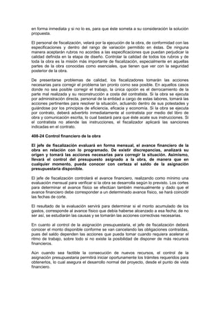 en forma inmediata y si no lo es, para que éste someta a su consideración la solución
propuesta.
El personal de fiscalización, velará por la ejecución de la obra, de conformidad con las
especificaciones y dentro del rango de variación permitido en éstas. De ninguna
manera aceptarán rubros no acordes a las especificaciones que puedan perjudicar la
calidad definida en la etapa de diseño. Controlar la calidad de todos los rubros y de
toda la obra es la misión más importante de fiscalización, especialmente en aquellas
partes de la obra conocidas como esenciales, que tienen que ver con la seguridad
posterior de la obra.
De presentarse problemas de calidad, los fiscalizadores tomarán las acciones
necesarias para corregir el problema tan pronto como sea posible. En aquellos casos
donde no sea posible corregir el trabajo, la única opción es el derrocamiento de la
parte mal realizada y su reconstrucción a costa del contratista. Si la obra se ejecuta
por administración directa, personal de la entidad a cargo de estas labores, tomará las
acciones pertinentes para resolver la situación, actuando dentro de sus potestades y
guiándose por los principios de eficiencia, eficacia y economía. Si la obra se ejecuta
por contrato, deberá advertirlo inmediatamente al contratista por medio del libro de
obra y comunicación escrita, lo cual bastará para que éste acate sus instrucciones. Si
el contratista no atiende las instrucciones, el fiscalizador aplicará las sanciones
indicadas en el contrato.
408-24 Control financiero de la obra
El jefe de fiscalización evaluará en forma mensual, el avance financiero de la
obra en relación con lo programado. De existir discrepancias, analizará su
origen y tomará las acciones necesarias para corregir la situación. Asimismo,
llevará el control del presupuesto asignado a la obra, de manera que en
cualquier momento, pueda conocer con certeza el saldo de la asignación
presupuestaria disponible.
El jefe de fiscalización controlará el avance financiero, realizando como mínimo una
evaluación mensual para verificar si la obra se desarrolla según lo previsto. Los cortes
para determinar el avance físico se efectúan también mensualmente y dado que el
avance financiero debe corresponder a un determinado avance físico, se hará coincidir
las fechas de corte.
El resultado de la evaluación servirá para determinar si el monto acumulado de los
gastos, corresponde al avance físico que debía haberse alcanzado a esa fecha; de no
ser así, se estudiarán las causas y se tomarán las acciones correctivas necesarias.
En cuanto al control de la asignación presupuestaria, el jefe de fiscalización deberá
conocer el monto disponible conforme se van cancelando las obligaciones contraídas,
pues del saldo dependen las acciones que pueda tomar cuando requiera acelerar el
ritmo de trabajo, sobre todo si no existe la posibilidad de disponer de más recursos
financieros.
Aún cuando sea factible la consecución de nuevos recursos, el control de la
asignación presupuestaria permitirá iniciar oportunamente los trámites requeridos para
obtenerlos, lo cual asegura el desarrollo normal del proyecto, desde el punto de vista
financiero.
 