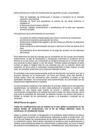 Adicionalmente son motivo de ampliaciones las siguientes causas, comprobadas:
- Falta de materiales de construcción o equipos a incorporar en el mercado
nacional o internacional.
- Períodos de lluvia que perjudiquen el avance de las obras conforme lo
señalado en
- la Norma de Control Interno 600-25
- Cambios, trabajos extraordinarios o ampliaciones de la obra que requieran
aumento de plazo.
Incumplimiento de la administración en suministrar:
- Los planos de diseño indispensables para iniciar o continuar la construcción.
- Los terrenos necesarios para ejecutar las obras.
- Existencia de impedimentos legales o de otra índole que dificulten la realización
de los trabajos.
- Orden escrita de la administración de parar o disminuir el ritmo de avance de la
obra.
- Incumplimiento de la administración en el pago de acuerdo con las cláusulas
del contrato.
Para determinar los días de prórroga que se concederán por las causas mencionadas
anteriormente, el jefe de fiscalización o fiscalizador examinará la incidencia de los
atrasos en la ruta crítica; así, únicamente se otorgará prórroga por el número de días
que aumente el plazo original, a raíz del atraso. También puede prorrogarse el plazo
cuando se agota la holgura total de una actividad que, por su posición dentro del
programa, se torna crítica e incrementa consecuentemente el plazo original; en este
caso, se conceden tantos días como haya sido afectado el plazo.
El contratista comunicará oportunamente al jefe de fiscalización, los hechos que van a
provocar demoras en la construcción, así como sus causas, pues esto permite a
ambas partes tomar las previsiones para controlar y cuantificar el atraso en las
actividades afectadas. Tal comunicación será fundamentada, de conformidad con las
disposiciones reglamentarias al respecto.
La documentación probatoria a las solicitudes de prórroga, deberá reunir las siguientes
características: ser pertinente, es decir, debe pertenecer al proyecto en cuestión; ser
confiable, lo cual implica estar exenta de errores y además, que los datos
suministrados correspondan a la realidad de la obra y luego, ser clara y concisa, con lo
cual evita la posibilidad de interpretar de diferente manera una misma información y
facilitar la revisión de los documentos, gracias a la brevedad y precisión de su
contenido.
408-28 Planos de registro
Todas las modificaciones que se realicen en la obra deben incorporarse en los
planos finales de construcción, con el fin de reflejar fielmente cómo se
construyó y su localización exacta.
Según lo señale el contrato, la fiscalización o el contratista, deben elaborar los planos
de registro que incorporen las modificaciones realizadas durante la construcción, con
el fin de que reflejen las características de las obras realmente construidas, así como
su localización exacta. Esta práctica redundará en beneficios para la administración o
entidad, pues facilitará las tareas de mantenimiento y reparaciones, así como el diseño
de posteriores remodelaciones, ampliaciones, rehabilitaciones, reconstrucciones, etc.
 