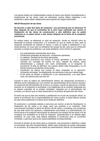 Los planos finales son indispensables cuando se tienen que diseñar remodelaciones o
ampliaciones de las obras, pues los elementos nuevos deben integrarse a los
existentes o éstos deben readecuarse para soportar las cargas adicionales.
408-29 Recepción de las obras
Se llevarán a cabo dos tipos de recepción: una provisional que se efectuará 15
días después de que el contratista de la obra haya notificado por escrito la
finalización de las obras de construcción y otra definitiva que no podrá
realizarse en un plazo menor a seis meses después de la fecha de la recepción
provisional.
En ambos casos, se elaborará un acta de recepción, donde se indicará cómo se
desarrolló el proceso constructivo y la condición en que se recibe la obra; para la
recepción provisional se indicará al menos, si ésta se recibe a satisfacción o con
observaciones, en cuyo caso se señalarán las causas de ello, para que el constructor
proceda a corregir los problemas. Las actas señalarán como mínimo lo siguiente:
- Los antecedentes contractuales de la obra.
- Condiciones generales de ejecución, condiciones operativas.
- La calidad y cantidad de las obras ejecutadas.
- Liquidación económica que incluye el monto cancelado y el que falta por
cancelar por concepto de avance de obra, reajuste de precios, obras
extraordinarias y cualquier otro rubro contemplado, si la recepción es
provisional. Si ésta es definitiva, las cuentas deben estar finiquitadas y no se
admite reclamos pendientes de las partes.
- Liquidación de plazos que incluye el plazo empleado en la ejecución,
incluyendo prórrogas. Se establecerán las sanciones a las que hubiere lugar.
- Si las obras se reciben a satisfacción o con observaciones, y en este último
caso, las razones para que sea así.
Cuando la obra se realice por administración directa, las recepciones provisional y
definitiva serán realizadas por una comisión de representantes de los futuros usuarios,
en presencia del administrador de la obra y su equipo; cuando se ejecute por contrato,
actuarán en la recepción el contratista y los integrantes de la comisión designada por
la máxima autoridad de la entidad contratista, integrada por el administrador del
contrato y un técnico que no haya intervenido en el proceso de ejecución del mismo.
El hecho de que la obra sea recibida a satisfacción en el acto de recepción oficial, no
exime al constructor de su responsabilidad por vicios ocultos, si éstos afloran durante
los diez años posteriores a la fecha de la recepción definitiva.
El constructor o contratista deberá a comunicar por escrito, al jefe de fiscalización, la
finalización de las obras a su cargo, para que proceda a su recepción. Esta
comunicación formaliza la fecha de término de las obras y constituye una constancia
de que este hecho fue oportuna y debidamente comunicado a la administración. En
forma previa a la recepción del proyecto se efectuará una revisión de las obras a fin de
consignar sus resultados en el acta de recepción, especialmente si se detecta algún
problema, en cuyo caso, éste deberá señalarse al constructor para su corrección
inmediata, o para que asuma las responsabilidades correspondientes.
Durante la revisión de las obras para su recepción, sea provisional o definitiva y hasta
la suscripción del acta correspondiente, deben estar presentes las partes interesadas
en el proceso. Si la ejecución se realizó por administración directa, los representantes
 