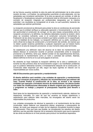 de los futuros usuarios recibirán la obra de parte del administrador de la obra previa
revisión de ésta, y al finalizar, los participantes suscribirán el acta elaborada, con las
salvedades que consideren pertinentes. Si la obra se ejecutó por contrato, el Jefe de
fiscalización y fiscalizadores actuarán suministrando toda la información necesaria a la
comisión de recepción integrada por profesionales designados por la máxima
autoridad. Los resultados se consignarán en el acta, la cual suscribirá, haciendo las
salvedades que estimen pertinentes.
La recepción provisional se efectuará para probar la obra en condiciones de serviciode
manera que la entidad verifique su adecuada operación o funcionamiento y, a la vez,
dar oportunidad al constructor de corregir, en los seis meses comprendidos entre la
recepción provisional y la definitiva, los defectos detectados durante la revisión; dicho
plazo se considera suficiente, pues si el constructor comunicó formalmente la
finalización de las obras fue porque consideró que había cumplido con lo especificado
y con la totalidad de los trabajos. La recepción definitiva por su parte, constituye el
cierre oficial de la etapa de construcción y la terminación del contrato, de manera que
no deben quedar reclamos pendientes y cualquier reparación que se hubiere hecho
constar en el acta de recepción provisional, en ese momento debe estar terminada.
Se establecerá una definición clara del alcance de la labor de mantenimiento que
deberá efectuar el constructor durante el período comprendido entre la recepción
provisional y la definitiva, tema que, deberá constar en las especificaciones técnicas,
considerando el mantenimiento como un rubro o actividad del contrato. Además,
deberá definirse la forma en la cual será pagado el servicio.
No obstante se haya realizado la recepción definitiva de la obra a satisfacción, si
durante los diez primeros años de funcionamiento surgen o se manifiestan problemas
que no pudieron detectarse durante o inmediatamente después de la construcción, el
Constructor debe responder por ello, según las leyes vigentes en relación con la
responsabilidad por vicios ocultos.
408-30 Documentos para operación y mantenimiento
El diseño definitivo será remitido a las unidades de operación y mantenimiento
para que conozcan el proyecto y efectúen las recomendaciones que estimen del
caso. Cuando finalice la construcción de la obra, se enviará a las mismas
unidades que operarán o brindarán servicio de mantenimiento, los planos finales
con todas las modificaciones efectuadas al diseño original para que planifiquen
y programen su trabajo y preparen el presupuesto requerido para llevarlo a
cabo.
Será tarea de los departamentos de operación y mantenimiento además, elaborar los
respectivos manuales. En caso de que los usuarios no tengan experiencia o
capacitación para elaborar tales manuales, los encargados del diseño serán los
responsables de producirlos.
Las unidades encargadas de efectuar la operación o el mantenimiento de las obras
construidas, deben elaborar sus respectivos planes, programas y presupuestos de
trabajo, de modo que aseguren el logro de los objetivos concebidos durante la etapa
de preinversión. Para que esto sea posible, se considerarán los estudios del diseño
definitivo que les permitan disponer de la necesaria información para que la operación
de las obras se efectúe en el nivel previsto para producir los beneficios esperados.
 