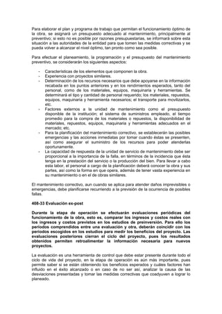 Para elaborar el plan y programa de trabajo que permitan el funcionamiento óptimo de
la obra, se asignará un presupuesto adecuado al mantenimiento, principalmente al
preventivo; si esto no es posible por razones presupuestarias, se informará sobre esta
situación a las autoridades de la entidad para que tomen las medidas correctivas y se
pueda volver a alcanzar el nivel óptimo, tan pronto como sea posible.
Para efectuar el planeamiento, la programación y el presupuesto del mantenimiento
preventivo, se considerarán los siguientes aspectos:
- Características de los elementos que componen la obra.
- Experiencia con proyectos similares.
- Determinación de los recursos necesarios que debe apoyarse en la información
recabada en los puntos anteriores y en los rendimientos esperados, tanto del
personal, como de los materiales, equipos, maquinaria y herramientas. Se
determinará el tipo y cantidad de personal requerido; los materiales, repuestos,
equipos, maquinaria y herramienta necesarios; el transporte para movilizarlos,
etc.
- Factores externos a la unidad de mantenimiento como el presupuesto
disponible de la institución; el sistema de suministros empleado, el tiempo
promedio para la compra de los materiales o repuestos, la disponibilidad de
materiales, repuestos, equipos, maquinaria y herramientas adecuados en el
mercado; etc.
- Para la planificación del mantenimiento correctivo, se establecerán las posibles
emergencias y las acciones inmediatas por tomar cuando éstas se presenten,
así como asegurar el suministro de los recursos para poder atenderlas
oportunamente.
- La capacidad de respuesta de la unidad de servicio de mantenimiento debe ser
proporcional a la importancia de la falla, en términos de la incidencia que ésta
tenga en la prestación del servicio o la producción del bien. Para llevar a cabo
esta labor, el personal a cargo de la planificación deberá conocer la obra y sus
partes, así como la forma en que opera, además de tener vasta experiencia en
su mantenimiento o en el de obras similares.
El mantenimiento correctivo, aun cuando se aplica para atender daños imprevisibles o
emergencias, debe planificarse recurriendo a la previsión de la ocurrencia de posibles
fallas.
408-33 Evaluación ex-post
Durante la etapa de operación se efectuarán evaluaciones periódicas del
funcionamiento de la obra, esto es, comparar los ingresos y costos reales con
los ingresos y costos previstos en los estudios de preinversión. Para ello los
períodos comprendidos entre una evaluación y otra, deberán coincidir con los
períodos escogidos en los estudios para medir los beneficios del proyecto. Las
evaluaciones posteriores cierran el ciclo del proyecto, pues los resultados
obtenidos permiten retroalimentar la información necesaria para nuevos
proyectos.
La evaluación es una herramienta de control que debe estar presente durante todo el
ciclo de vida del proyecto, en la etapa de operación es aún más importante, pues
permite saber si se están obteniendo los beneficios esperados y cuáles factores han
influido en el éxito alcanzado o en caso de no ser así, analizar la causa de las
desviaciones presentadas y tomar las medidas correctivas que coadyuven a lograr lo
planeado.
 