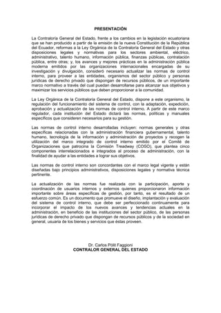 PRESENTACIÓN
La Contraloría General del Estado, frente a los cambios en la legislación ecuatoriana
que se han producido a partir de la emisión de la nueva Constitución de la República
del Ecuador, reformas a la Ley Orgánica de la Contraloría General del Estado y otras
disposiciones legales y normativas para los sectores ambiental, eléctrico,
administrativo, talento humano, información pública, finanzas públicas, contratación
pública, entre otras; y, los avances y mejores prácticas en la administración pública
moderna emitidos por las organizaciones internacionales encargadas de su
investigación y divulgación, consideró necesario actualizar las normas de control
interno, para proveer a las entidades, organismos del sector público y personas
jurídicas de derecho privado que dispongan de recursos públicos, de un importante
marco normativo a través del cual puedan desarrollarse para alcanzar sus objetivos y
maximizar los servicios públicos que deben proporcionar a la comunidad.
La Ley Orgánica de la Contraloría General del Estado, dispone a este organismo, la
regulación del funcionamiento del sistema de control, con la adaptación, expedición,
aprobación y actualización de las normas de control interno. A partir de este marco
regulador, cada institución del Estado dictará las normas, políticas y manuales
específicos que consideren necesarios para su gestión.
Las normas de control interno desarrolladas incluyen: normas generales y otras
específicas relacionadas con la administración financiera gubernamental, talento
humano, tecnología de la información y administración de proyectos y recogen la
utilización del marco integrado de control interno emitido por el Comité de
Organizaciones que patrocina la Comisión Treadway (COSO), que plantea cinco
componentes interrelacionados e integrados al proceso de administración, con la
finalidad de ayudar a las entidades a lograr sus objetivos.
Las normas de control interno son concordantes con el marco legal vigente y están
diseñadas bajo principios administrativos, disposiciones legales y normativa técnica
pertinente.
La actualización de las normas fue realizada con la participación, aporte y
coordinación de usuarios internos y externos quienes proporcionaron información
importante sobre áreas específicas de gestión, por tanto, es el resultado de un
esfuerzo común. Es un documento que promueve el diseño, implantación y evaluación
del sistema de control interno, que debe ser perfeccionado continuamente para
incorporar el impacto de los nuevos avances y tendencias actuales en la
administración, en beneficio de las instituciones del sector público, de las personas
jurídicas de derecho privado que dispongan de recursos públicos y de la sociedad en
general, usuaria de los bienes y servicios que éstas proveen.
Dr. Carlos Pólit Faggioni
CONTRALOR GENERAL DEL ESTADO
 