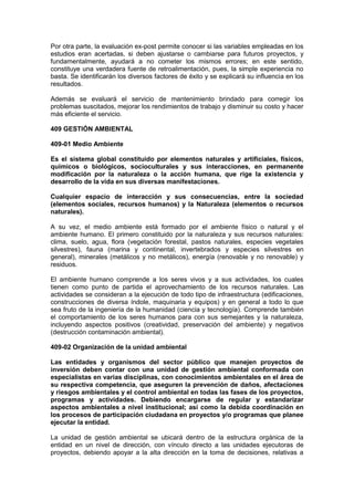 Por otra parte, la evaluación ex-post permite conocer si las variables empleadas en los
estudios eran acertadas, si deben ajustarse o cambiarse para futuros proyectos, y
fundamentalmente, ayudará a no cometer los mismos errores; en este sentido,
constituye una verdadera fuente de retroalimentación, pues, la simple experiencia no
basta. Se identificarán los diversos factores de éxito y se explicará su influencia en los
resultados.
Además se evaluará el servicio de mantenimiento brindado para corregir los
problemas suscitados, mejorar los rendimientos de trabajo y disminuir su costo y hacer
más eficiente el servicio.
409 GESTIÓN AMBIENTAL
409-01 Medio Ambiente
Es el sistema global constituido por elementos naturales y artificiales, físicos,
químicos o biológicos, socioculturales y sus interacciones, en permanente
modificación por la naturaleza o la acción humana, que rige la existencia y
desarrollo de la vida en sus diversas manifestaciones.
Cualquier espacio de interacción y sus consecuencias, entre la sociedad
(elementos sociales, recursos humanos) y la Naturaleza (elementos o recursos
naturales).
A su vez, el medio ambiente está formado por el ambiente físico o natural y el
ambiente humano. El primero constituido por la naturaleza y sus recursos naturales:
clima, suelo, agua, flora (vegetación forestal, pastos naturales, especies vegetales
silvestres), fauna (marina y continental, invertebrados y especies silvestres en
general), minerales (metálicos y no metálicos), energía (renovable y no renovable) y
residuos.
El ambiente humano comprende a los seres vivos y a sus actividades, los cuales
tienen como punto de partida el aprovechamiento de los recursos naturales. Las
actividades se consideran a la ejecución de todo tipo de infraestructura (edificaciones,
construcciones de diversa índole, maquinaria y equipos) y en general a todo lo que
sea fruto de la ingeniería de la humanidad (ciencia y tecnología). Comprende también
el comportamiento de los seres humanos para con sus semejantes y la naturaleza,
incluyendo aspectos positivos (creatividad, preservación del ambiente) y negativos
(destrucción contaminación ambiental).
409-02 Organización de la unidad ambiental
Las entidades y organismos del sector público que manejen proyectos de
inversión deben contar con una unidad de gestión ambiental conformada con
especialistas en varias disciplinas, con conocimientos ambientales en el área de
su respectiva competencia, que aseguren la prevención de daños, afectaciones
y riesgos ambientales y el control ambiental en todas las fases de los proyectos,
programas y actividades. Debiendo encargarse de regular y estandarizar
aspectos ambientales a nivel institucional; así como la debida coordinación en
los procesos de participación ciudadana en proyectos y/o programas que planee
ejecutar la entidad.
La unidad de gestión ambiental se ubicará dentro de la estructura orgánica de la
entidad en un nivel de dirección, con vínculo directo a las unidades ejecutoras de
proyectos, debiendo apoyar a la alta dirección en la toma de decisiones, relativas a
 