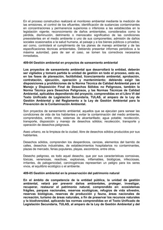 En el proceso constructivo realizará el monitoreo ambiental mediante la medición de
las emisiones, el control de los efluentes; identificación de sustancias contaminantes
en concentraciones y permanencia superiores o inferiores a las establecidas en la
legislación vigente; reconocimiento de daños ambientales, considerados como la
pérdida, disminución, detrimento o menoscabo significativo de las condiciones
preexistentes en el medio ambiente o uno de sus componentes; admisión de daños
sociales ocasionados a la salud humana, al paisaje y a los bienes públicos o privados;
así como, controlará el cumplimiento de los planes de manejo ambiental y de las
especificaciones técnicas ambientales. Debiendo presentar informes periódicos a la
máxima autoridad, para de ser el caso, se tomen los correctivos necesarios
inmediatos.
409-04 Gestión ambiental en proyectos de saneamiento ambiental
Los proyectos de saneamiento ambiental que desarrollará la entidad, deberán
ser vigilados y tomará partida la unidad de gestión en todo el proceso, esto es,
en las fases de planeación, factibilidad, licenciamiento ambiental, aprobación,
contratación, ejecución, operación y mantenimiento; debiendo exigir las
disposiciones y prohibiciones de la Norma Técnica de Calidad Ambiental para el
Manejo y Disposición Final de Desechos Sólidos no Peligrosos, también la
Norma Técnica para Desechos Peligrosos, y las Normas Técnicas de Calidad
Ambiental, aplicables dependiendo del proyecto, comprendidas en el Libro VI del
Texto Unificado de Legislación Secundaria, TULAS, al amparo de la Ley de
Gestión Ambiental y del Reglamento a la Ley de Gestión Ambiental para la
Prevención de la Contaminación Ambiental.
Son proyectos de saneamiento ambiental, aquellos que se ejecutan para sanear las
condiciones de vida de los habitantes y evitar la contaminación del medio ambiente,
comprendidos, entre otros, sistemas de alcantarillado; agua potable; recolección,
transporte, disposición y manejo de desechos sólidos; recolección, transporte y
operación de desechos peligrosos.
Aseo urbano, es la limpieza de la ciudad, libre de desechos sólidos producidos por sus
habitantes.
Desechos sólidos, comprenden los desperdicios, cenizas, elementos del barrido de
calles, desechos industriales, de establecimientos hospitalarios no contaminantes,
plazas de mercado, ferias populares, playas, escombros, entre otros.
Desecho peligroso, es todo aquel desecho, que por sus características corrosivas,
tóxicas, venenosas, reactivas, explosivas, inflamables, biológicas, infecciosas,
irritantes, de patogenicidad, carcinogénicas representan un peligro para los seres
vivos, el equilibrio ecológico o el ambiente.
409-05 Gestión ambiental en la preservación del patrimonio natural
En el ámbito de competencia de la entidad pública, la unidad de gestión
ambiental, velará por prevenir daños ambientales, proteger, investigar,
recuperar, restaurar el patrimonio natural, comprendido en: ecosistemas
frágiles, parques nacionales, reservas ecológicas, refugios de vida silvestre,
reservas biológicas, reservas de producción y fauna, áreas nacionales de
recreación, turismo de áreas naturales, a fin de preservar los recursos naturales
y la biodiversidad, aplicando las normas comprendidas en el Texto Unificado de
Legislación Secundaria, TULAS, al amparo de la Ley de Gestión Ambiental y del
 