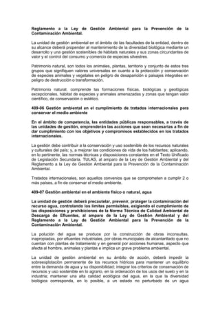 Reglamento a la Ley de Gestión Ambiental para la Prevención de la
Contaminación Ambiental.
La unidad de gestión ambiental en el ámbito de las facultades de la entidad, dentro de
su alcance deberá propender al mantenimiento de la diversidad biológica mediante un
desarrollo y una gestión sostenibles de hábitats naturales y sus zonas circundantes de
valor y el control del consumo y comercio de especies silvestres.
Patrimonio natural, son todos los animales, plantas, territorio y conjunto de estos tres
grupos que signifiquen valores universales en cuanto a la protección y conservación
de especies animales y vegetales en peligro de desaparición o paisajes integrales en
peligro de destrucción o transformación.
Patrimonio natural, comprende las formaciones físicas, biológicas y geológicas
excepcionales, hábitat de especies y animales amenazadas y zonas que tengan valor
científico, de conservación o estético.
409-06 Gestión ambiental en el cumplimiento de tratados internacionales para
conservar el medio ambiente
En el ámbito de competencia, las entidades públicas responsables, a través de
las unidades de gestión, emprenderán las acciones que sean necesarias a fin de
dar cumplimiento con los objetivos y compromisos establecidos en los tratados
internacionales.
La gestión debe contribuir a la conservación y uso sostenible de los recursos naturales
y culturales del país; y, a mejorar las condiciones de vida de los habitantes; aplicando,
en lo pertinente, las normas técnicas y disposiciones constantes en el Texto Unificado
de Legislación Secundaria, TULAS, al amparo de la Ley de Gestión Ambiental y del
Reglamento a la Ley de Gestión Ambiental para la Prevención de la Contaminación
Ambiental.
Tratados internacionales, son aquellos convenios que se comprometen a cumplir 2 o
más países, a fin de conservar el medio ambiente.
409-07 Gestión ambiental en el ambiente físico o natural, agua
La unidad de gestión deberá precautelar, prevenir, proteger la contaminación del
recurso agua, controlando los límites permisibles, exigiendo el cumplimiento de
las disposiciones y prohibiciones de la Norma Técnica de Calidad Ambiental de
Descarga de Efluentes, al amparo de la Ley de Gestión Ambiental y del
Reglamento a la Ley de Gestión Ambiental para la Prevención de la
Contaminación Ambiental.
La polución del agua se produce por la construcción de obras inconsultas,
inapropiadas, por efluentes industriales, por obras municipales de alcantarillado que no
cuentan con plantas de tratamiento y en general por acciones humanas, aspecto que
afecta al hombre, animales y plantas e implica un grave problema ambiental.
La unidad de gestión ambiental en su ámbito de acción, deberá impedir la
sobreexplotación permanente de los recursos hídricos para mantener un equilibrio
entre la demanda de agua y su disponibilidad; integrar los criterios de conservación de
recursos y uso sostenible en lo agrario, en la ordenación de los usos del suelo y en la
industria; mantener una alta calidad ecológica del agua, en la que la diversidad
biológica corresponda, en lo posible, a un estado no perturbado de un agua
 