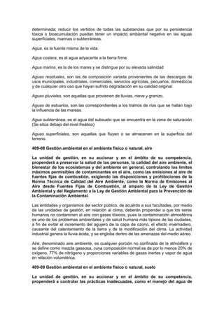 determinada; reducir los vertidos de todas las substancias que por su persistencia
tóxica o bioacumulación puedan tener un impacto ambiental negativo en las aguas
superficiales, marinas o subterráneas.
Agua, es la fuente misma de la vida.
Agua costera, es el agua adyacente a la tierra firme
Agua marina, es la de los mares y se distingue por su elevada salinidad
Aguas residuales, son las de composición variada provenientes de las descargas de
usos municipales, industriales, comerciales, servicios agrícolas, pecuarios, domésticos
y de cualquier otro uso que hayan sufrido degradación en su calidad original.
Aguas pluviales, son aquellas que provienen de lluvias, nieve y granizo.
Aguas de estuarios, son las correspondientes a los tramos de ríos que se hallan bajo
la influencia de las mareas.
Agua subterránea, es el agua del subsuelo que se encuentra en la zona de saturación
(Se sitúa debajo del nivel freático)
Aguas superficiales, son aquellas que fluyen o se almacenan en la superficie del
terreno.
409-08 Gestión ambiental en el ambiente físico o natural, aire
La unidad de gestión, en su accionar y en el ámbito de su competencia,
propenderá a preservar la salud de las personas, la calidad del aire ambiente, el
bienestar de los ecosistemas y del ambiente en general, controlando los límites
máximos permisibles de contaminantes en el aire, como las emisiones al aire de
fuentes fijas de combustión, exigiendo las disposiciones y prohibiciones de la
Norma Técnica de Calidad del Aire Ambiente, como la Norma de Emisiones al
Aire desde Fuentes Fijas de Combustión, al amparo de la Ley de Gestión
Ambiental y del Reglamento a la Ley de Gestión Ambiental para la Prevención de
la Contaminación Ambiental.
Las entidades y organismos del sector público, de acuerdo a sus facultades, por medio
de las unidades de gestión, en relación al clima, deberán propender a que los seres
humanos no contaminen el aire con gases tóxicos, pues la contaminación atmosférica
es uno de los problemas ambientales y de salud humana más típicos de las ciudades,
a fin de evitar el incremento del agujero de la capa de ozono, el efecto invernadero,
causante del calentamiento de la tierra y de la modificación del clima. La actividad
industrial genera la lluvia ácida, y se engloba dentro de las amenazas del medio aéreo.
Aire, denominado aire ambiente, es cualquier porción no confinada de la atmósfera y
se define como mezcla gaseosa, cuya composición normal es de por lo menos 20% de
oxígeno, 77% de nitrógeno y proporciones variables de gases inertes y vapor de agua
en relación volumétrica.
409-09 Gestión ambiental en el ambiente físico o natural, suelo
La unidad de gestión, en su accionar y en el ámbito de su competencia,
propenderá a controlar las prácticas inadecuadas, como el manejo del agua de
 