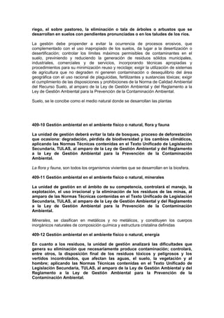 riego, el sobre pastoreo, la eliminación o tala de árboles o arbustos que se
desarrollan en suelos con pendientes pronunciadas o en los taludes de los ríos.
La gestión debe propender a evitar la ocurrencia de procesos erosivos, que
complementado con el uso inapropiado de los suelos, da lugar a la desertización o
desertificación; controlar los límites máximos permisibles de contaminantes en el
suelo, previniendo y reduciendo la generación de residuos sólidos municipales,
industriales, comerciales y de servicios, incorporando técnicas apropiadas y
procedimientos para su minimización reuso y reciclaje; exigir la utilización de sistemas
de agricultura que no degraden ni generen contaminación o desequilibrio del área
geográfica con el uso racional de plaguicidas, fertilizantes y sustancias tóxicas; exigir
el cumplimiento de las disposiciones y prohibiciones de la Norma de Calidad Ambiental
del Recurso Suelo, al amparo de la Ley de Gestión Ambiental y del Reglamento a la
Ley de Gestión Ambiental para la Prevención de la Contaminación Ambiental.
Suelo, se le concibe como el medio natural donde se desarrollan las plantas
409-10 Gestión ambiental en el ambiente físico o natural, flora y fauna
La unidad de gestión deberá evitar la tala de bosques, proceso de deforestación
que ocasiona: degradación, pérdida de biodiversidad y los cambios climáticos,
aplicando las Normas Técnicas contenidas en el Texto Unificado de Legislación
Secundaria, TULAS, al amparo de la Ley de Gestión Ambiental y del Reglamento
a la Ley de Gestión Ambiental para la Prevención de la Contaminación
Ambiental.
La flora y fauna, son todos los organismos vivientes que se desarrollan en la biosfera.
409-11 Gestión ambiental en el ambiente físico o natural, minerales
La unidad de gestión en el ámbito de su competencia, controlará el manejo, la
explotación, el uso irracional y la eliminación de los residuos de las minas, al
amparo de las Normas Técnicas contenidas en el Texto Unificado de Legislación
Secundaria, TULAS, al amparo de la Ley de Gestión Ambiental y del Reglamento
a la Ley de Gestión Ambiental para la Prevención de la Contaminación
Ambiental.
Minerales, se clasifican en metálicos y no metálicos, y constituyen los cuerpos
inorgánicos naturales de composición química y estructura cristalina definidas
409-12 Gestión ambiental en el ambiente físico o natural, energía
En cuanto a los residuos, la unidad de gestión analizará las dificultades que
genera su eliminación que necesariamente produce contaminación; controlará,
entre otros, la disposición final de los residuos tóxicos y peligrosos y los
vertidos incontrolados, que afectan las aguas, el suelo, la vegetación y al
hombre; aplicando las Normas Técnicas contenidas en el Texto Unificado de
Legislación Secundaria, TULAS, al amparo de la Ley de Gestión Ambiental y del
Reglamento a la Ley de Gestión Ambiental para la Prevención de la
Contaminación Ambiental.
 