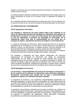 Energía, es el recurso que se encuentra asociado al movimiento, conjuntamente con la
materia, forma el cosmos.
La unidad de gestión ambiental, evaluará las manifestaciones de la energía, pues se la
define únicamente en función de sus efectos, como la capacidad de efectuar un
trabajo.
En el ambiente interesa fundamentalmente la manera de cómo la luz se relaciona con
el conjunto de seres vivos y de cómo la energía es transformada dentro de esos seres.
410 TECNOLOGÍA DE LA INFORMACIÓN
410-01 Organización informática
Las entidades y organismos del sector público deben estar acopladas en un
marco de trabajo para procesos de tecnología de información que aseguren la
transparencia y el control, así como el involucramiento de la alta dirección, por
lo que las actividades y procesos de tecnología de información de la
organización deben estar bajo la responsabilidad de una unidad que se
encargue de regular y estandarizar los temas tecnológicos a nivel institucional.
La unidad de tecnología de información, estará posicionada dentro de la estructura
organizacional de la entidad en un nivel que le permita efectuar las actividades de
asesoría y apoyo a la alta dirección y unidades usuarias; así como participar en la
toma de decisiones de la organización y generar cambios de mejora tecnológica.
Además debe garantizar su independencia respecto de las áreas usuarias y asegurar
la cobertura de servicios a todas las unidades de la entidad u organismo.
Las entidades u organismos del sector público, establecerán una estructura
organizacional de tecnología de información que refleje las necesidades
institucionales, la cual debe ser revisada de forma periódica para ajustar las
estrategias internas que permitan satisfacer los objetivos planteados y soporten los
avances tecnológicos. Bajo este esquema se dispondrá como mínimo de áreas que
cubran proyectos tecnológicos, infraestructura tecnológica y soporte interno y externo
de ser el caso, considerando el tamaño de la entidad y de la unidad de tecnología.
410-02 Segregación de funciones
Las funciones y responsabilidades del personal de tecnología de información y
de los usuarios de los sistemas de información serán claramente definidas y
formalmente comunicadas para permitir que los roles y responsabilidades
asignados se ejerzan con suficiente autoridad y respaldo.
La asignación de funciones y sus respectivas responsabilidades garantizarán una
adecuada segregación, evitando funciones incompatibles. Se debe realizar dentro de
la unidad de tecnología de información la supervisión de roles y funciones del personal
dentro de cada unas de las áreas, para gestionar un adecuado rendimiento y evaluar
las posibilidades de reubicación e incorporación de nuevo personal.
La descripción documentada y aprobada de los puestos de trabajo que conforman la
unidad de tecnología de información, contemplará los deberes y responsabilidades, así
como las habilidades y experiencia necesarias en cada posición, a base de las cuales
se realizará la evaluación del desempeño. Dicha descripción considerará
procedimientos que eliminen la dependencia de personal clave.
 