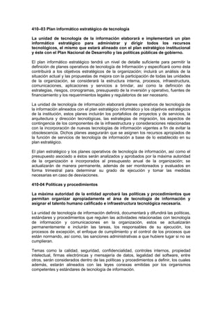 410–03 Plan informático estratégico de tecnología
La unidad de tecnología de la información elaborará e implementará un plan
informático estratégico para administrar y dirigir todos los recursos
tecnológicos, el mismo que estará alineado con el plan estratégico institucional
y éste con el Plan Nacional de Desarrollo y las políticas públicas de gobierno.
El plan informático estratégico tendrá un nivel de detalle suficiente para permitir la
definición de planes operativos de tecnología de Información y especificará como ésta
contribuirá a los objetivos estratégicos de la organización; incluirá un análisis de la
situación actual y las propuestas de mejora con la participación de todas las unidades
de la organización, se considerará la estructura interna, procesos, infraestructura,
comunicaciones, aplicaciones y servicios a brindar, así como la definición de
estrategias, riesgos, cronogramas, presupuesto de la inversión y operativo, fuentes de
financiamiento y los requerimientos legales y regulatorios de ser necesario.
La unidad de tecnología de información elaborará planes operativos de tecnología de
la información alineados con el plan estratégico informático y los objetivos estratégicos
de la institución, estos planes incluirán los portafolios de proyectos y de servicios, la
arquitectura y dirección tecnológicas, las estrategias de migración, los aspectos de
contingencia de los componentes de la infraestructura y consideraciones relacionadas
con la incorporación de nuevas tecnologías de información vigentes a fin de evitar la
obsolescencia. Dichos planes asegurarán que se asignen los recursos apropiados de
la función de servicios de tecnología de información a base de lo establecido en su
plan estratégico.
El plan estratégico y los planes operativos de tecnología de información, así como el
presupuesto asociado a éstos serán analizados y aprobados por la máxima autoridad
de la organización e incorporados al presupuesto anual de la organización; se
actualizarán de manera permanente, además de ser monitoreados y evaluados en
forma trimestral para determinar su grado de ejecución y tomar las medidas
necesarias en caso de desviaciones.
410-04 Políticas y procedimientos
La máxima autoridad de la entidad aprobará las políticas y procedimientos que
permitan organizar apropiadamente el área de tecnología de información y
asignar el talento humano calificado e infraestructura tecnológica necesaria.
La unidad de tecnología de información definirá, documentará y difundirá las políticas,
estándares y procedimientos que regulen las actividades relacionadas con tecnología
de información y comunicaciones en la organización, estos se actualizarán
permanentemente e incluirán las tareas, los responsables de su ejecución, los
procesos de excepción, el enfoque de cumplimiento y el control de los procesos que
están normando, así como, las sanciones administrativas a que hubiere lugar si no se
cumplieran.
Temas como la calidad, seguridad, confidencialidad, controles internos, propiedad
intelectual, firmas electrónicas y mensajería de datos, legalidad del software, entre
otros, serán considerados dentro de las políticas y procedimientos a definir, los cuales
además, estarán alineados con las leyes conexas emitidas por los organismos
competentes y estándares de tecnología de información.
 
