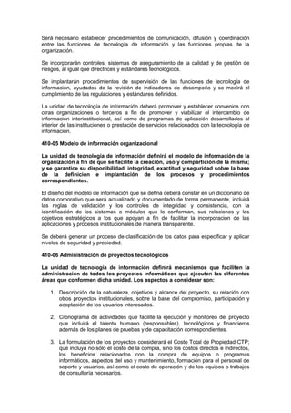 Será necesario establecer procedimientos de comunicación, difusión y coordinación
entre las funciones de tecnología de información y las funciones propias de la
organización.
Se incorporarán controles, sistemas de aseguramiento de la calidad y de gestión de
riesgos, al igual que directrices y estándares tecnológicos.
Se implantarán procedimientos de supervisión de las funciones de tecnología de
información, ayudados de la revisión de indicadores de desempeño y se medirá el
cumplimiento de las regulaciones y estándares definidos.
La unidad de tecnología de información deberá promover y establecer convenios con
otras organizaciones o terceros a fin de promover y viabilizar el intercambio de
información interinstitucional, así como de programas de aplicación desarrollados al
interior de las instituciones o prestación de servicios relacionados con la tecnología de
información.
410-05 Modelo de información organizacional
La unidad de tecnología de información definirá el modelo de información de la
organización a fin de que se facilite la creación, uso y compartición de la misma;
y se garantice su disponibilidad, integridad, exactitud y seguridad sobre la base
de la definición e implantación de los procesos y procedimientos
correspondientes.
El diseño del modelo de información que se defina deberá constar en un diccionario de
datos corporativo que será actualizado y documentado de forma permanente, incluirá
las reglas de validación y los controles de integridad y consistencia, con la
identificación de los sistemas o módulos que lo conforman, sus relaciones y los
objetivos estratégicos a los que apoyan a fin de facilitar la incorporación de las
aplicaciones y procesos institucionales de manera transparente.
Se deberá generar un proceso de clasificación de los datos para especificar y aplicar
niveles de seguridad y propiedad.
410-06 Administración de proyectos tecnológicos
La unidad de tecnología de información definirá mecanismos que faciliten la
administración de todos los proyectos informáticos que ejecuten las diferentes
áreas que conformen dicha unidad. Los aspectos a considerar son:
1. Descripción de la naturaleza, objetivos y alcance del proyecto, su relación con
otros proyectos institucionales, sobre la base del compromiso, participación y
aceptación de los usuarios interesados.
2. Cronograma de actividades que facilite la ejecución y monitoreo del proyecto
que incluirá el talento humano (responsables), tecnológicos y financieros
además de los planes de pruebas y de capacitación correspondientes.
3. La formulación de los proyectos considerará el Costo Total de Propiedad CTP;
que incluya no sólo el costo de la compra, sino los costos directos e indirectos,
los beneficios relacionados con la compra de equipos o programas
informáticos, aspectos del uso y mantenimiento, formación para el personal de
soporte y usuarios, así como el costo de operación y de los equipos o trabajos
de consultoría necesarios.
 