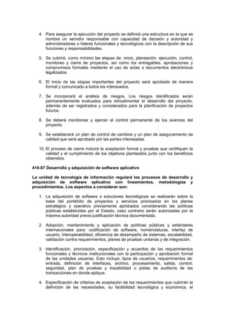 4. Para asegurar la ejecución del proyecto se definirá una estructura en la que se
nombre un servidor responsable con capacidad de decisión y autoridad y
administradores o líderes funcionales y tecnológicos con la descripción de sus
funciones y responsabilidades.
5. Se cubrirá, como mínimo las etapas de: inicio, planeación, ejecución, control,
monitoreo y cierre de proyectos, así como los entregables, aprobaciones y
compromisos formales mediante el uso de actas o documentos electrónicos
legalizados.
6. El inicio de las etapas importantes del proyecto será aprobado de manera
formal y comunicado a todos los interesados.
7. Se incorporará el análisis de riesgos. Los riesgos identificados serán
permanentemente evaluados para retroalimentar el desarrollo del proyecto,
además de ser registrados y considerados para la planificación de proyectos
futuros.
8. Se deberá monitorear y ejercer el control permanente de los avances del
proyecto.
9. Se establecerá un plan de control de cambios y un plan de aseguramiento de
calidad que será aprobado por las partes interesadas.
10. El proceso de cierre incluirá la aceptación formal y pruebas que certifiquen la
calidad y el cumplimiento de los objetivos planteados junto con los beneficios
obtenidos.
410-07 Desarrollo y adquisición de software aplicativo
La unidad de tecnología de información regulará los procesos de desarrollo y
adquisición de software aplicativo con lineamientos, metodologías y
procedimientos. Los aspectos a considerar son:
1. La adquisición de software o soluciones tecnológicas se realizarán sobre la
base del portafolio de proyectos y servicios priorizados en los planes
estratégico y operativo previamente aprobados considerando las políticas
públicas establecidas por el Estado, caso contrario serán autorizadas por la
máxima autoridad previa justificación técnica documentada.
2. Adopción, mantenimiento y aplicación de políticas públicas y estándares
internacionales para: codificación de software, nomenclaturas, interfaz de
usuario, interoperabilidad, eficiencia de desempeño de sistemas, escalabilidad,
validación contra requerimientos, planes de pruebas unitarias y de integración.
3. Identificación, priorización, especificación y acuerdos de los requerimientos
funcionales y técnicos institucionales con la participación y aprobación formal
de las unidades usuarias. Esto incluye, tipos de usuarios, requerimientos de:
entrada, definición de interfaces, archivo, procesamiento, salida, control,
seguridad, plan de pruebas y trazabilidad o pistas de auditoría de las
transacciones en donde aplique.
4. Especificación de criterios de aceptación de los requerimientos que cubrirán la
definición de las necesidades, su factibilidad tecnológica y económica, el
 