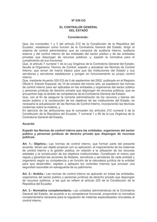 Nº 039 CG
EL CONTRALOR GENERAL
DEL ESTADO
Considerando:
Que, los numerales 1 y 3 del artículo 212 de la Constitución de la República del
Ecuador, establecen como función de la Contraloría General del Estado, dirigir el
sistema de control administrativo que se compone de auditoría interna, auditoría
externa y del control interno de las entidades del sector público y de las entidades
privadas que dispongan de recursos públicos; y, expedir la normativa para el
cumplimiento de sus funciones;
Que, el artículo 7 numeral 1 de la Ley Orgánica de la Contraloría General del Estado,
faculta al Organismo Técnico de Control, expedir y actualizar las Normas de Control
Interno, que sirvan de marco básico para que las instituciones del Estado y sus
servidoras y servidores establezcan y pongan en funcionamiento su propio control
interno;
Que, mediante Acuerdo 020-CG de 5 de septiembre del 2002, publicado en el Registro
Oficial 6, Edición Especial, de 10 de octubre del mismo año, se expidieron las normas
de control interno para ser aplicadas en las entidades y organismos del sector público
y personas jurídicas de derecho privado que dispongan de recursos públicos, que se
encuentran bajo el ámbito de competencia de la Contraloría General del Estado;
Que, con el fin de asegurar la correcta administración de los recursos y bienes del
sector público y la consecución de los objetivos de las instituciones del Estado, es
necesaria la actualización de las Normas de Control Interno, incorporando las técnicas
modernas sobre la materia; y,
En ejercicio de las atribuciones que le conceden los artículos 212 numeral 3 de la
Constitución de la República del Ecuador, 7 numeral 1 y 95 de la Ley Orgánica de la
Contraloría General del Estado,
Acuerda:
Expedir las Normas de control interno para las entidades, organismos del sector
público y personas jurídicas de derecho privado que dispongan de recursos
públicos.
Art. 1.- Objetivo.- Las normas de control interno, que forman parte del presente
acuerdo, tienen por objeto propiciar con su aplicación, el mejoramiento de los sistemas
de control interno y la gestión pública, en relación a la utilización de los recursos
estatales y la consecución de los objetivos institucionales. Constituyen el marco que
regula y garantiza las acciones de titulares, servidoras y servidores de cada entidad u
organismo según su competencia y en función de la naturaleza jurídica de la entidad
para que desarrollen, expidan y apliquen los controles internos que provean una
seguridad razonable en salvaguarda de su patrimonio.
Art. 2.- Ambito.- Las normas de control interno se aplicarán en todas las entidades,
organismos del sector público y personas jurídicas de derecho privado que dispongan
de recursos públicos, a las que se refiere el artículo 225 de la Constitución de la
República del Ecuador.
Art. 3.- Normativa complementaria.- Las unidades administrativas de la Contraloría
General del Estado, de acuerdo a su competencia funcional, propondrán la normativa
complementaria necesaria para la regulación de materias especializadas vinculadas al
control interno.
 