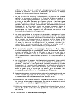 análisis de riesgo y de costo-beneficio, la estrategia de desarrollo o compra del
software de aplicación, así como el tratamiento que se dará a aquellos
procesos de emergencia que pudieran presentarse.
5. En los procesos de desarrollo, mantenimiento o adquisición de software
aplicativo se considerarán: estándares de desarrollo, de documentación y de
calidad, el diseño lógico y físico de las aplicaciones, la inclusión apropiada de
controles de aplicación diseñados para prevenir, detectar y corregir errores e
irregularidades de procesamiento, de modo que éste, sea exacto, completo,
oportuno, aprobado y auditable. Se considerarán mecanismos de autorización,
integridad de la información, control de acceso, respaldos, diseño e
implementación de pistas de auditoría y requerimientos de seguridad. La
especificación del diseño considerará las arquitecturas tecnológicas y de
información definidas dentro de la organización.
6. En caso de adquisición de programas de computación (paquetes de software)
se preverán tanto en el proceso de compra como en los contratos respectivos,
mecanismos que aseguren el cumplimiento satisfactorio de los requerimientos
de la entidad. Los contratos tendrán el suficiente nivel de detalle en los
aspectos técnicos relacionados, garantizar la obtención de las licencias de uso
y/o servicios, definir los procedimientos para la recepción de productos y
documentación en general, además de puntualizar la garantía formal de
soporte, mantenimiento y actualización ofrecida por el proveedor.
7. En los contratos realizados con terceros para desarrollo de software deberá
constar que los derechos de autor será de la entidad contratante y el contratista
entregará el código fuente. En la definición de los derechos de autor se
aplicarán las disposiciones de la Ley de Propiedad Intelectual. Las excepciones
serán técnicamente documentadas y aprobadas por la máxima autoridad o su
delegado.
8. La implementación de software aplicativo adquirido incluirá los procedimientos
de configuración, aceptación y prueba personalizados e implantados. Los
aspectos a considerar incluyen la validación contra los términos contractuales,
la arquitectura de información de la organización, las aplicaciones existentes, la
interoperabilidad con las aplicaciones existentes y los sistemas de bases de
datos, la eficiencia en el desempeño del sistema, la documentación y los
manuales de usuario, integración y planes de prueba del sistema.
9. Los derechos de autor del software desarrollado a la medida pertenecerán a la
entidad y serán registrados en el organismo competente. Para el caso de
software adquirido se obtendrá las respectivas licencias de uso.
10. Formalización con actas de aceptación por parte de los usuarios, del paso de
los sistemas probados y aprobados desde el ambiente de desarrollo/prueba al
de producción y su revisión en la post-implantación.
11. Elaboración de manuales técnicos, de instalación y configuración; así como de
usuario, los cuales serán difundidos, publicados y actualizados de forma
permanente.
410-08 Adquisiciones de infraestructura tecnológica
 