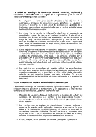 La unidad de tecnología de información definirá, justificará, implantará y
actualizará la infraestructura tecnológica de la organización para lo cual se
considerarán los siguientes aspectos:
1. Las adquisiciones tecnológicas estarán alineadas a los objetivos de la
organización, principios de calidad de servicio, portafolios de proyectos y
servicios, y constarán en el plan anual de contrataciones aprobado de la
institución, caso contrario serán autorizadas por la máxima autoridad previa
justificación técnica documentada.
2. La unidad de tecnología de información planificará el incremento de
capacidades, evaluará los riesgos tecnológicos, los costos y la vida útil de la
inversión para futuras actualizaciones, considerando los requerimientos de
carga de trabajo, de almacenamiento, contingencias y ciclos de vida de los
recursos tecnológicos. Un análisis de costo beneficio para el uso compartido de
Data Center con otras entidades del sector público, podrá ser considerado para
optimizar los recursos invertidos.
3. En la adquisición de hardware, los contratos respectivos, tendrán el detalle
suficiente que permita establecer las características técnicas de los principales
componentes tales como: marca, modelo, número de serie, capacidades,
unidades de entrada/salida, entre otros, y las garantías ofrecidas por el
proveedor, a fin de determinar la correspondencia entre los equipos adquiridos
y las especificaciones técnicas y requerimientos establecidos en las fases
precontractual y contractual, lo que será confirmado en las respectivas actas de
entrega/recepción.
4. Los contratos con proveedores de servicio incluirán las especificaciones
formales sobre acuerdos de nivel de servicio, puntualizando explícitamente los
aspectos relacionados con la seguridad y confidencialidad de la información,
además de los requisitos legales que sean aplicables. Se aclarará
expresamente que la propiedad de los datos corresponde a la organización
contratante.
410-09 Mantenimiento y control de la infraestructura tecnológica
La unidad de tecnología de información de cada organización definirá y regulará los
procedimientos que garanticen el mantenimiento y uso adecuado de la infraestructura
tecnológica de las entidades. Los temas a considerar son:
1. Definición de procedimientos para mantenimiento y liberación de software de
aplicación por planeación, por cambios a las disposiciones legales y
normativas, por corrección y mejoramiento de los mismos o por requerimientos
de los usuarios.
2. Los cambios que se realicen en procedimientos, procesos, sistemas y
acuerdos de servicios serán registrados, evaluados y autorizados de forma
previa a su implantación a fin de disminuir los riesgos de integridad del
ambiente de producción. El detalle e información de estas modificaciones serán
registrados en su correspondiente bitácora e informados a todos los actores y
usuarios finales relacionados, adjuntando las respectivas evidencias.
3. Control y registro de las versiones del software que ingresa a producción.
 