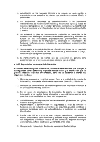 4. Actualización de los manuales técnicos y de usuario por cada cambio o
mantenimiento que se realice, los mismos que estarán en constante difusión y
publicación.
5. Se establecerán ambientes de desarrollo/pruebas y de producción
independientes; se implementarán medidas y mecanismos lógicos y físicos de
seguridad para proteger los recursos y garantizar su integridad y disponibilidad
a fin de proporcionar una infraestructura de tecnología de información confiable
y segura.
6. Se elaborará un plan de mantenimiento preventivo y/o correctivo de la
infraestructura tecnológica sustentado en revisiones periódicas y monitoreo en
función de las necesidades organizacionales (principalmente en las
aplicaciones críticas de la organización), estrategias de actualización de
hardware y software, riesgos, evaluación de vulnerabilidades y requerimientos
de seguridad.
7. Se mantendrá el control de los bienes informáticos a través de un inventario
actualizado con el detalle de las características y responsables a cargo,
conciliado con los registros contables.
8. El mantenimiento de los bienes que se encuentren en garantía será
proporcionado por el proveedor, sin costo adicional para la entidad.
410-10 Seguridad de tecnología de información
La unidad de tecnología de información, establecerá mecanismos que protejan y
salvaguarden contra pérdidas y fugas los medios físicos y la información que se
procesa mediante sistemas informáticos, para ello se aplicarán al menos las
siguientes medidas:
1. Ubicación adecuada y control de acceso físico a la unidad de tecnología de
información y en especial a las áreas de: servidores, desarrollo y bibliotecas;
2. Definición de procedimientos de obtención periódica de respaldos en función a
un cronograma definido y aprobado;
3. En los casos de actualización de tecnologías de soporte se migrará la
información a los medios físicos adecuados y con estándares abiertos para
garantizar la perpetuidad de los datos y su recuperación;
4. Almacenamiento de respaldos con información crítica y/o sensible en lugares
externos a la organización;
5. Implementación y administración de seguridades a nivel de software y
hardware, que se realizará con monitoreo de seguridad, pruebas periódicas y
acciones correctivas sobre las vulnerabilidades o incidentes de seguridad
identificados.
6. Instalaciones físicas adecuadas que incluyan mecanismos, dispositivos y
equipo especializado para monitorear y controlar fuego, mantener ambiente
con temperatura y humedad relativa del aire contralado, disponer de energía
acondicionada, esto es estabilizada y polarizada, entre otros;
7. Consideración y disposición de sitios de procesamiento alternativos.
 