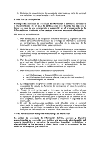 8. Definición de procedimientos de seguridad a observarse por parte del personal
que trabaja en turnos por la noche o en fin de semana.
410-11 Plan de contingencias
Corresponde a la unidad de tecnología de información la definición, aprobación
e implementación de un plan de contingencias que describa las acciones a
tomar en caso de una emergencia o suspensión en el procesamiento de la
información por problemas en los equipos, programas o personal relacionado.
Los aspectos a considerar son:
1. Plan de respuesta a los riesgos que incluirá la definición y asignación de roles
críticos para administrar los riesgos de tecnología de información, escenarios
de contingencias, la responsabilidad específica de la seguridad de la
información, la seguridad física y su cumplimiento.
2. Definición y ejecución de procedimientos de control de cambios, para asegurar
que el plan de continuidad de tecnología de información se mantenga
actualizado y refleje de manera permanente los requerimientos actuales de la
organización.
3. Plan de continuidad de las operaciones que contemplará la puesta en marcha
de un centro de cómputo alterno propio o de uso compartido en un data Center
Estatal, mientras dure la contingencia con el restablecimiento de las
comunicaciones y recuperación de la información de los respaldos.
4. Plan de recuperación de desastres que comprenderá:
 Actividades previas al desastre (bitácora de operaciones)
 Actividades durante el desastre (plan de emergencias, entrenamiento)
 Actividades después del desastre.
5. Es indispensable designar un comité con roles específicos y nombre de los
encargados de ejecutar las funciones de contingencia en caso de suscitarse
una emergencia.
6. El plan de contingencias será un documento de carácter confidencial que
describa los procedimientos a seguir en caso de una emergencia o fallo
computacional que interrumpa la operatividad de los sistemas de información.
La aplicación del plan permitirá recuperar la operación de los sistemas en un
nivel aceptable, además de salvaguardar la integridad y seguridad de la
información.
7. El plan de contingencias aprobado, será difundido entre el personal
responsable de su ejecución y deberá ser sometido a pruebas, entrenamientos
y evaluaciones periódicas, o cuando se haya efectuado algún cambio en la
configuración de los equipos o el esquema de procesamiento.
410-12 Administración de soporte de tecnología de información
La unidad de tecnología de información definirá, aprobará y difundirá
procedimientos de operación que faciliten una adecuada administración del
soporte tecnológico y garanticen la seguridad, integridad, confiabilidad y
disponibilidad de los recursos y datos, tanto como la oportunidad de los
servicios tecnológicos que se ofrecen.
 