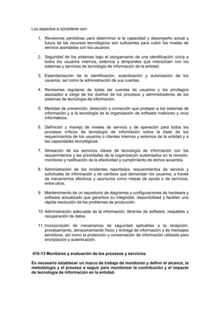 Los aspectos a considerar son:
1. Revisiones periódicas para determinar si la capacidad y desempeño actual y
futura de los recursos tecnológicos son suficientes para cubrir los niveles de
servicio acordados con los usuarios.
2. Seguridad de los sistemas bajo el otorgamiento de una identificación única a
todos los usuarios internos, externos y temporales que interactúen con los
sistemas y servicios de tecnología de información de la entidad.
3. Estandarización de la identificación, autenticación y autorización de los
usuarios, así como la administración de sus cuentas.
4. Revisiones regulares de todas las cuentas de usuarios y los privilegios
asociados a cargo de los dueños de los procesos y administradores de los
sistemas de tecnología de información.
5. Medidas de prevención, detección y corrección que protejan a los sistemas de
información y a la tecnología de la organización de software malicioso y virus
informáticos.
6. Definición y manejo de niveles de servicio y de operación para todos los
procesos críticos de tecnología de información sobre la base de los
requerimientos de los usuarios o clientes internos y externos de la entidad y a
las capacidades tecnológicas.
7. Alineación de los servicios claves de tecnología de información con los
requerimientos y las prioridades de la organización sustentados en la revisión,
monitoreo y notificación de la efectividad y cumplimiento de dichos acuerdos.
8. Administración de los incidentes reportados, requerimientos de servicio y
solicitudes de información y de cambios que demandan los usuarios, a través
de mecanismos efectivos y oportunos como mesas de ayuda o de servicios,
entre otros.
9. Mantenimiento de un repositorio de diagramas y configuraciones de hardware y
software actualizado que garantice su integridad, disponibilidad y faciliten una
rápida resolución de los problemas de producción.
10. Administración adecuada de la información, librerías de software, respaldos y
recuperación de datos.
11. Incorporación de mecanismos de seguridad aplicables a la recepción,
procesamiento, almacenamiento físico y entrega de información y de mensajes
sensitivos, así como la protección y conservación de información utilizada para
encriptación y autenticación.
410-13 Monitoreo y evaluación de los procesos y servicios
Es necesario establecer un marco de trabajo de monitoreo y definir el alcance, la
metodología y el proceso a seguir para monitorear la contribución y el impacto
de tecnología de información en la entidad.
 
