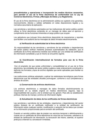 procedimientos y operaciones e incorporarán los medios técnicos necesarios,
para permitir el uso de la firma electrónica de conformidad con la Ley de
Comercio Electrónico, Firmas y Mensajes de Datos y su Reglamento.
El uso de la firma electrónica en la administración pública se sujetará a las garantías,
reconocimiento, efectos y validez señalados en estas disposiciones legales y su
normativa secundaria de aplicación.
Las servidoras y servidores autorizados por las instituciones del sector público podrán
utilizar la firma electrónica contenida en un mensaje de datos para el ejercicio y
cumplimiento de las funciones inherentes al cargo público que ocupan.
Los aplicativos que incluyan firma electrónica dispondrán de mecanismos y reportes
que faciliten una auditoría de los mensajes de datos firmados electrónicamente.
a) Verificación de autenticidad de la firma electrónica
Es responsabilidad de las servidoras y servidores de las entidades o dependencias
del sector público verificar mediante procesos automatizados de validación, que el
certificado de la firma electrónica recibida sea emitido por una entidad de certificación
de información acreditada y que el mismo se encuentre vigente.
b) Coordinación interinstitucional de formatos para uso de la firma
electrónica
Con el propósito de que exista uniformidad y compatibilidad en el uso de la firma
electrónica, las entidades del sector público sujetos a este ordenamiento coordinarán y
definirán los formatos y tipos de archivo digitales que serán aplicables para facilitar su
utilización.
Las instituciones públicas adoptarán y aplicar los estándares tecnológicos para firmas
electrónicas que las entidades oficiales promulguen, conforme a sus competencias y
ámbitos de acción.
c) Conservación de archivos electrónicos
Los archivos electrónicos o mensajes de datos firmados electrónicamente se
conservarán en su estado original en medios electrónicos seguros, bajo la
responsabilidad del usuario y de la entidad que los generó. Para ello se establecerán
políticas internas de manejo y archivo de información digital.
d) Actualización de datos de los certificados de firmas electrónicas
Las servidoras y servidores de las entidades, organismos y dependencias del sector
público titulares de un certificado notificarán a la entidad de certificación de
Información sobre cualquier cambio, modificación o variación de los datos que constan
en la información proporcionada para la emisión del certificado.
Cuando un servidor público deje de prestar sus servicios temporal o definitivamente y
cuente con un certificado de firma electrónica en virtud de sus funciones, solicitará a la
entidad de certificación de información, la revocación del mismo, además, el superior
jerárquico ordenará su cancelación inmediata.
 