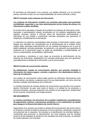 El suministro de información a los usuarios, con detalle suficiente y en el momento
preciso, permitirá cumplir con sus responsabilidades de manera eficiente y eficaz.
500-01 Controles sobre sistemas de información
Los sistemas de información contarán con controles adecuados para garantizar
confiabilidad, seguridad y una clara administración de los niveles de acceso a la
información y datos sensibles.
En función de la naturaleza y tamaño de la entidad, los sistemas de información serán
manuales o automatizados, estarán constituidos por los métodos establecidos para
registrar, procesar, resumir e informar sobre las operaciones administrativas y
financieras de una entidad y mantendrán controles apropiados que garanticen la
integridad y confiabilidad de la información.
La utilización de sistemas automatizados para procesar la información implica varios
riesgos que necesitan ser considerados por la administración de la entidad. Estos
riesgos están asociados especialmente con los cambios tecnológicos por lo que se
deben establecer controles generales, de aplicación y de operación que garanticen la
protección de la información según su grado de sensibilidad y confidencialidad, así
como su disponibilidad, accesibilidad y oportunidad.
Las servidoras y servidores a cuyo cargo se encuentre la administración de los
sistemas de información, establecerán los controles pertinentes para que garanticen
razonablemente la calidad de la información y de la comunicación,
500-02 Canales de comunicación abiertos
Se establecerán canales de comunicación abiertos, que permitan trasladar la
información de manera segura, correcta y oportuna a los destinatarios dentro y
fuera de la institución.
Una política de comunicación interna debe permitir las diferentes interacciones entre
las servidoras y servidores, cualquiera sea el rol que desempeñen, así como entre las
distintas unidades administrativas de la institución.
La entidad dispondrá de canales abiertos de comunicación que permita a los usuarios
aportar información de gran valor sobre el diseño y la calidad de los productos y
servicios brindados, para que responda a los cambios en las exigencias y preferencias
de los usuarios, proyectando una imagen positiva.
600 SEGUIMIENTO
La máxima autoridad y los directivos de la entidad, establecerán procedimientos
de seguimiento continuo, evaluaciones periódicas o una combinación de ambas
para asegurar la eficacia del sistema de control interno.
Seguimiento es el proceso que evalúa la calidad del funcionamiento del control interno
en el tiempo y permite al sistema reaccionar en forma dinámica, cambiando cuando las
circunstancias así lo requieran. Se orientará a la identificación de controles débiles o
insuficientes para promover su reforzamiento, así como asegurar que las medidas
producto de los hallazgos de auditoría y los resultados de otras revisiones, se atiendan
de manera efectiva y con prontitud.
 