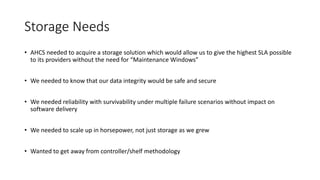 Storage Needs
• AHCS needed to acquire a storage solution which would allow us to give the highest SLA possible
to its providers without the need for “Maintenance Windows”
• We needed to know that our data integrity would be safe and secure
• We needed reliability with survivability under multiple failure scenarios without impact on
software delivery
• We needed to scale up in horsepower, not just storage as we grew
• Wanted to get away from controller/shelf methodology
 