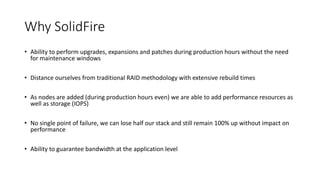 Why SolidFire
• Ability to perform upgrades, expansions and patches during production hours without the need
for maintenance windows
• Distance ourselves from traditional RAID methodology with extensive rebuild times
• As nodes are added (during production hours even) we are able to add performance resources as
well as storage (IOPS)
• No single point of failure, we can lose half our stack and still remain 100% up without impact on
performance
• Ability to guarantee bandwidth at the application level
 