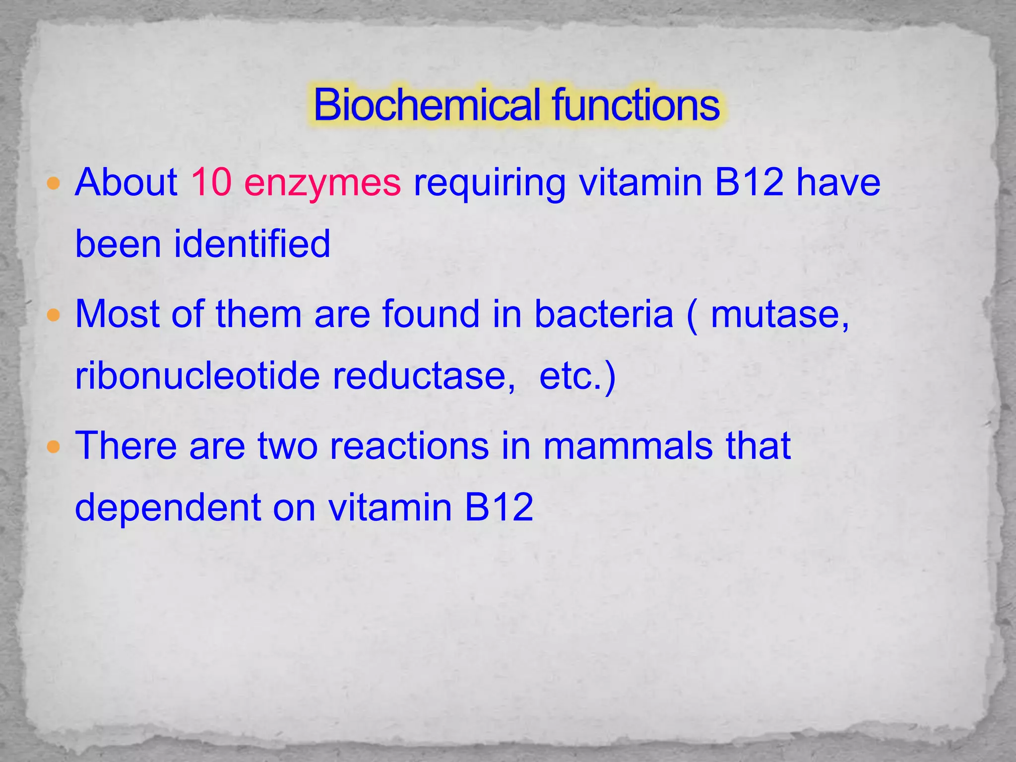  About 10 enzymes requiring vitamin B12 have
been identified
 Most of them are found in bacteria ( mutase,
ribonucleotide reductase, etc.)
 There are two reactions in mammals that
dependent on vitamin B12
 