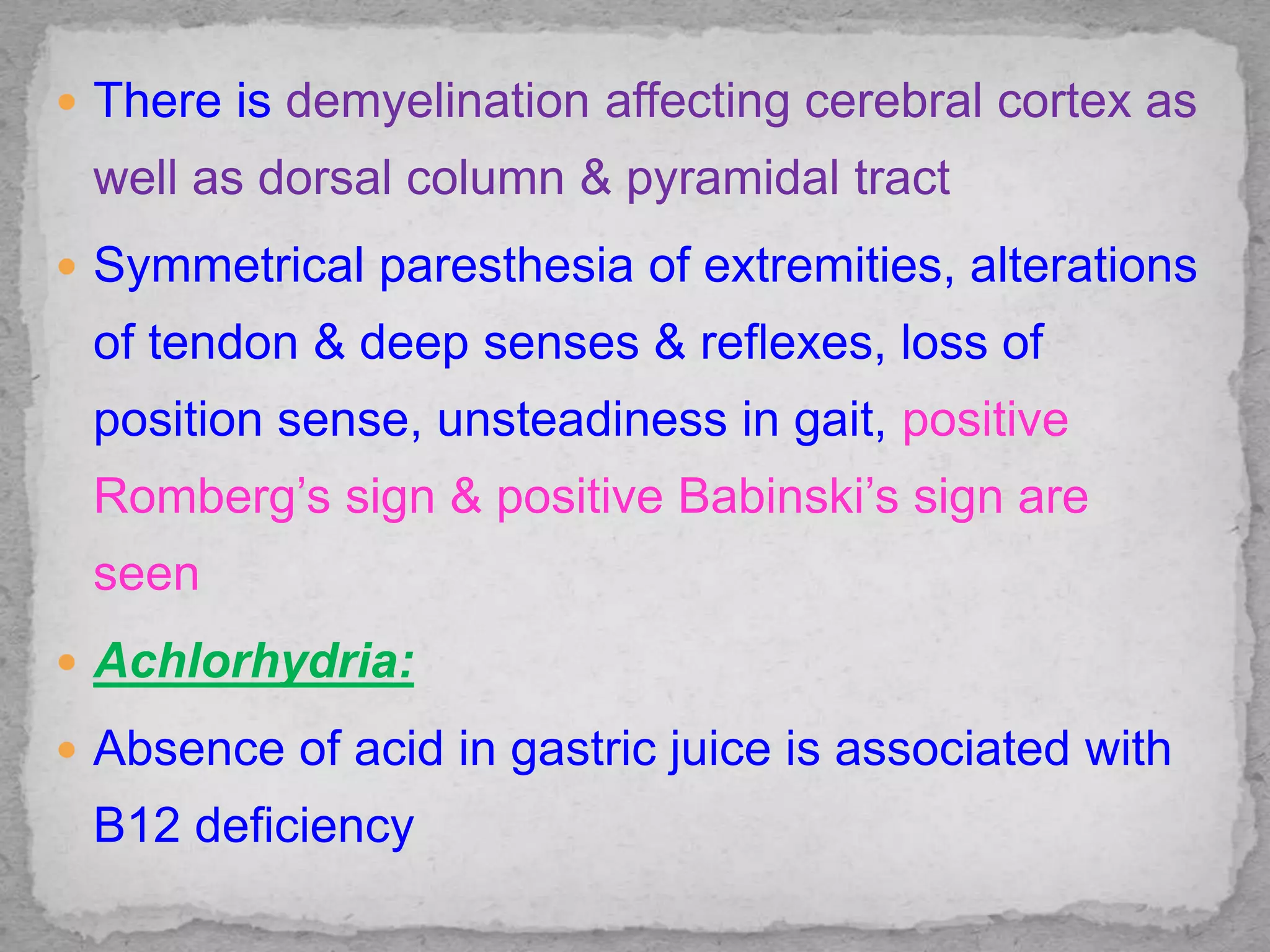  There is demyelination affecting cerebral cortex as
well as dorsal column & pyramidal tract
 Symmetrical paresthesia of extremities, alterations
of tendon & deep senses & reflexes, loss of
position sense, unsteadiness in gait, positive
Romberg’s sign & positive Babinski’s sign are
seen
 Achlorhydria:
 Absence of acid in gastric juice is associated with
B12 deficiency
 