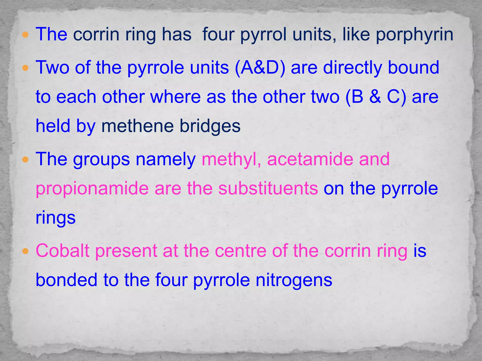  The corrin ring has four pyrrol units, like porphyrin
 Two of the pyrrole units (A&D) are directly bound
to each other where as the other two (B & C) are
held by methene bridges
 The groups namely methyl, acetamide and
propionamide are the substituents on the pyrrole
rings
 Cobalt present at the centre of the corrin ring is
bonded to the four pyrrole nitrogens
 