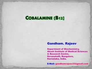 COBALAMINE (B12]
Gandham. Rajeev
Department of Biochemistry,
Akash Institute of Medical Sciences
& Research Centre,
Devanahalli, Bangalore,
Karnataka, India.
E-Mail: gandhamrajeev33@gmail.com
 