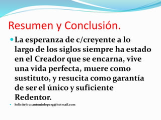 Resumen y Conclusión.
La esperanza de c/creyente a lo
largo de los siglos siempre ha estado
en el Creador que se encarna, vive
una vida perfecta, muere como
sustituto, y resucita como garantía
de ser el único y suficiente
Redentor.
Solicítelo a: antoniolopezg@hotmail.com