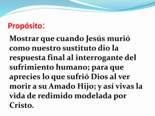 Propósito:
Mostrar que cuando Jesús murió
como nuestro sustituto dio la
respuesta final al interrogante del
sufrimiento humano; para que
aprecies lo que sufrió Dios al ver
morir a su Amado Hijo; y así vivas la
vida de redimido modelada por
Cristo.