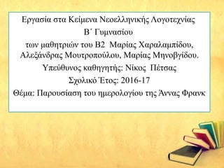 Εργασία στα Κείμενα Νεοελληνικής Λογοτεχνίας
Β΄ Γυμνασίου
των μαθητριών του Β2 Μαρίας Χαραλαμπίδου,
Αλεξάνδρας Μουτροπούλου, Μαρίας Μηνοβγίδου.
Υπεύθυνος καθηγητής: Νίκος Πέτσας
Σχολικό Έτος: 2016-17
Θέμα: Παρουσίαση του ημερολογίου της Άννας Φρανκ
 