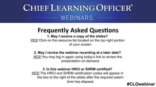 #CLOwebinar
	
   	
  
	
  	
  
1. May I receive a copy of the slides?
YES! Click on the resource list located on the top right portion
of your screen.
2. May I review the webinar recording at a later date?
YES! You may log in again using today’s link to review the
presentation on-demand.
3. Is this webinar HRCI or SHRM certified?
YES! The HRCI and SHRM certification codes will appear in
the box to the right of the slides after the required watch-
time has elapsed.
Frequently	
  Asked	
  Ques6ons	
  
 