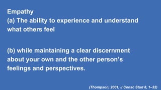 Empathy
(a) The ability to experience and understand
what others feel
(b) while maintaining a clear discernment
about your own and the other person’s
feelings and perspectives.
(Thompson, 2001, J Consc Stud 8, 1–32)
 