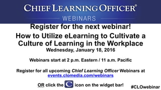 #CLOwebinar
	
   	
  
	
  	
  
Register for the next webinar!
How to Utilize eLearning to Cultivate a
Culture of Learning in the Workplace
Wednesday, January 18, 2016
Webinars start at 2 p.m. Eastern / 11 a.m. Pacific
Register for all upcoming Chief Learning Officer Webinars at
events.clomedia.com/webinars
OR click the icon on the widget bar!
 
