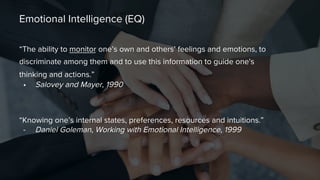 Emotional Intelligence (EQ)

“The ability to monitor one’s own and others’ feelings and emotions, to
discriminate among them and to use this information to guide one's
thinking and actions.”
•  Salovey and Mayer, 1990

“Knowing one’s internal states, preferences, resources and intuitions.” 
-  Daniel Goleman, Working with Emotional Intelligence, 1999

 