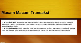 Macam Macam Transaksi
1. Transaksi Debit adalah transaksi yang menimbulkan bertambahnya kewajiban bagi penduduk
negara yang mempunyai neraca pembayaran tersebut untuk mengadakan pembayaran kepada
penduduk negara lain.
2. Transaksi Kredit adalah transaksi yang menimbulkan bertambahnya hak bagi penduduk negara
yang mempunyai neraca pembayaran tersebut untuk menerima pembayaran dari negara lain.
 
