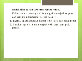 Defisit dan Surplus Neraca Pembayaran.
Dalam neraca pembayaran kemungkinan terjadi surplus
dan kemungkinan terjadi defisit, yakni :
1. Defisit, apabila jumlah ekspor lebih kecil dari pada impor
2. Surplus, apabila jumlah ekspor lebih besar dari pada
impor.
 