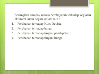 Sedangkan dampak neraca pembayaran terhadap kegiatan
ekonomi suatu negara antara lain :
1. Perubahan terhadap Kurs Devisa.
2. Perubahan terhadap harga.
3. Perubahan terhadap tingkat pendapatan.
4. Perubahan terhadap tingkat bunga
 